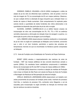 25
GODINHO, RABELO, HOLANDA e SILVA (2004) investigaram o efeito da
adição de pó de vidro de diferentes tipos (vasilhame, vidro de janela e funil de
tubo de imagem de TV) na concentração de 6% em massa cerâmica. Observou-
se que a adição diminui a absorção de água enquanto que a retração linear e a
tensão de ruptura à flexão aumentam. Este comportamento foi explicado pelos
autores devido a quantidade de óxidos fundentes dos vidros adicionados e da
quantidade da dispersão das partículas de pó de vidro na argila.
OLIVEIRA, CARRER, CORRÊA-SILVA et al (2004) fizeram ensaios de
incorporação de vidro nas concentrações de 3%, 5%, 7% e 10% na cerâmica
vermelha observando a diminuição da retração linear de secagem e queima, e a
diminuição do ponto crítico de secagem (curva de Bigot).
LUZ e RIBEIRO (2004) desenvolveram trabalhos analisando a incorporação
de pó de vidro na argila em substituição ao feldspato como fundente, concluindo
que o vidro é um bom fundente, permitindo a queima das amostras em
temperaturas menores do que as encontradas na literatura quando comparadas
ao feldspato.
2.7.3 Areia de Fundição como Estabilizador de Tamanho de Peças Cerâmicas
BONET (2002) estudou o reaproveitamento dos resíduos de areia de
fundição – RAF nas massas asfálticas do tipo concreto betuminoso usinado a
quente (CBQU). Os resultados foram satisfatórios comprovando à viabilidade
técnica da incorporação de 8% dos RAF no traço de massa asfáltica em CBQU.
A CETESB (2003) dissemina e incentiva a adoção de medidas de Produção
mais Limpa no Estado de São Paulo com estudo de Reuso de Areia de Fundição
e Reciclagem de Resíduos da Recuperação da areia de fundição.
HÖRLLE, BASEGLIO e BERGMANN (2004) desenvolvem um trabalho com
areias provenientes de processo de fundição (areia verde, macharia do processo
Cold Box, e macharia do processo CO2, conhecido como Magazine, e pó de
exaustão) para incorporação na argila vermelha na intenção de minimizar este
tipo de resíduos nos aterros industriais.
 