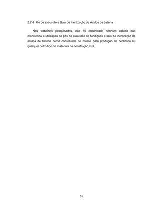 26
2.7.4 Pó de exaustão e Sais de Inertização de Ácidos de bateria
Nos trabalhos pesquisados, não foi encontrado nenhum estudo que
mencionou a utilização de pós de exaustão de fundições e sais de inertização de
ácidos de bateria como constituinte de massa para produção de cerâmica ou
qualquer outro tipo de materiais de construção civil.
 