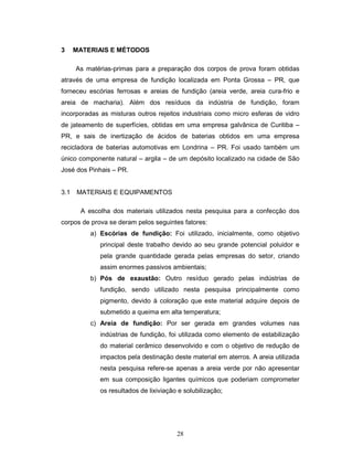 28
3 MATERIAIS E MÉTODOS
As matérias-primas para a preparação dos corpos de prova foram obtidas
através de uma empresa de fundição localizada em Ponta Grossa – PR, que
forneceu escórias ferrosas e areias de fundição (areia verde, areia cura-frio e
areia de macharia). Além dos resíduos da indústria de fundição, foram
incorporadas as misturas outros rejeitos industriais como micro esferas de vidro
de jateamento de superfícies, obtidas em uma empresa galvânica de Curitiba –
PR, e sais de inertização de ácidos de baterias obtidos em uma empresa
recicladora de baterias automotivas em Londrina – PR. Foi usado também um
único componente natural – argila – de um depósito localizado na cidade de São
José dos Pinhais – PR.
3.1 MATERIAIS E EQUIPAMENTOS
A escolha dos materiais utilizados nesta pesquisa para a confecção dos
corpos de prova se deram pelos seguintes fatores:
a) Escórias de fundição: Foi utilizado, inicialmente, como objetivo
principal deste trabalho devido ao seu grande potencial poluidor e
pela grande quantidade gerada pelas empresas do setor, criando
assim enormes passivos ambientais;
b) Pós de exaustão: Outro resíduo gerado pelas indústrias de
fundição, sendo utilizado nesta pesquisa principalmente como
pigmento, devido à coloração que este material adquire depois de
submetido a queima em alta temperatura;
c) Areia de fundição: Por ser gerada em grandes volumes nas
indústrias de fundição, foi utilizada como elemento de estabilização
do material cerâmico desenvolvido e com o objetivo de redução de
impactos pela destinação deste material em aterros. A areia utilizada
nesta pesquisa refere-se apenas a areia verde por não apresentar
em sua composição ligantes químicos que poderiam comprometer
os resultados de lixiviação e solubilização;
 