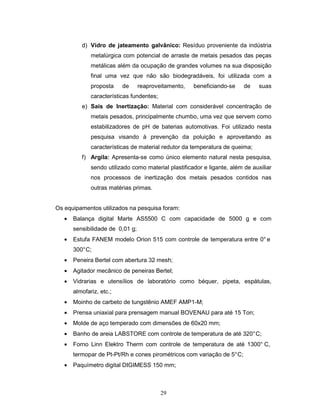 29
d) Vidro de jateamento galvânico: Resíduo proveniente da indústria
metalúrgica com potencial de arraste de metais pesados das peças
metálicas além da ocupação de grandes volumes na sua disposição
final uma vez que não são biodegradáveis, foi utilizada com a
proposta de reaproveitamento, beneficiando-se de suas
características fundentes;
e) Sais de Inertização: Material com considerável concentração de
metais pesados, principalmente chumbo, uma vez que servem como
estabilizadores de pH de baterias automotivas. Foi utilizado nesta
pesquisa visando à prevenção da poluição e aproveitando as
características de material redutor da temperatura de queima;
f) Argila: Apresenta-se como único elemento natural nesta pesquisa,
sendo utilizado como material plastificador e ligante, além de auxiliar
nos processos de inertização dos metais pesados contidos nas
outras matérias primas.
Os equipamentos utilizados na pesquisa foram:
• Balança digital Marte AS5500 C com capacidade de 5000 g e com
sensibilidade de 0,01 g;
• Estufa FANEM modelo Orion 515 com controle de temperatura entre 0° e
300°C;
• Peneira Bertel com abertura 32 mesh;
• Agitador mecânico de peneiras Bertel;
• Vidrarias e utensílios de laboratório como béquer, pipeta, espátulas,
almofariz, etc.;
• Moinho de carbeto de tungstênio AMEF AMP1-M;
• Prensa uniaxial para prensagem manual BOVENAU para até 15 Ton;
• Molde de aço temperado com dimensões de 60x20 mm;
• Banho de areia LABSTORE com controle de temperatura de até 320°C;
• Forno Linn Elektro Therm com controle de temperatura de até 1300° C,
termopar de Pt-Pt/Rh e cones pirométricos com variação de 5°C;
• Paquímetro digital DIGIMESS 150 mm;
 