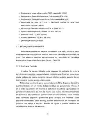 30
• Equipamento universal de ensaios EMIC, modelo DL 10000;
• Equipamento Raios-X Difratometria Philips modelo PW 1830;
• Equipamento Raios-X Fluorescência Philips modelo PW 2400;
• Metalizador de ouro SCD 030 – BALZERS UNION SL 9496 com
evaporação catódica à vácuo;
• Microscópio Eletrônico Varredura JEOL – JSM-6360 LV;
• Agitador rotativo para não voláteis TECNAL TE-743;
• Bomba a vácuo TECNAL TE-058;
• Sistema de filtração TECNAL TE-0591;
• pHmetro pH 330i/SET WTW.
3.2 PREPAÇÃO DOS MATERIAIS
Esta etapa consiste em preparar os materiais que serão utilizados como
matéria prima na formulação das misturas, bem como a elaboração dos corpos de
prova. Esta etapa foi realizada exclusivamente no Laboratório de Tecnologia
Ambiental da Universidade Federal do Paraná LTA-UFPR.
3.2.1 Escória de Fundição
A coleta da escória utilizada nesta pesquisa foi realizada de modo a
permitir uma composição representativa do montante geral. Para isto procurou-se
coletar pedaços do mesmo tamanho, na parte inferior, central e superior de um
dos montes de escória gerado pela empresa.
Todo este procedimento gerou aproximadamente 50 kg de pedras de escória
que foram britados em um moinho do tipo mandíbula até granulometria inferior a 1
cm e então pulverizados em moinho de carbeto de tungstênio e peneirados em
peneira com abertura de 0,5 mm (32 mesh). Esta escória foi então armazenada
em bombonas de papelão que permaneceram em um container, sendo retirada
desta bombona pequenas quantidades para utilização nas misturas. Estas
pequenas quantidades, cerca de 500g, ficaram armazenadas em recipientes de
plásticos com tampa e etiqueta. Através da Figura 1 pode-se observar as
características estéticas das escórias.
 