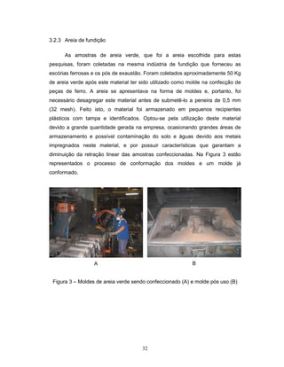 32
3.2.3 Areia de fundição
As amostras de areia verde, que foi a areia escolhida para estas
pesquisas, foram coletadas na mesma indústria de fundição que forneceu as
escórias ferrosas e os pós de exaustão. Foram coletados aproximadamente 50 Kg
de areia verde após este material ter sido utilizado como molde na confecção de
peças de ferro. A areia se apresentava na forma de moldes e, portanto, foi
necessário desagregar este material antes de submetê-lo a peneira de 0,5 mm
(32 mesh). Feito isto, o material foi armazenado em pequenos recipientes
plásticos com tampa e identificados. Optou-se pela utilização deste material
devido a grande quantidade gerada na empresa, ocasionando grandes áreas de
armazenamento e possível contaminação do solo e águas devido aos metais
impregnados neste material, e por possuir características que garantam a
diminuição da retração linear das amostras confeccionadas. Na Figura 3 estão
representados o processo de conformação dos moldes e um molde já
conformado.
A B
Figura 3 – Moldes de areia verde sendo confeccionado (A) e molde pós uso (B)
 