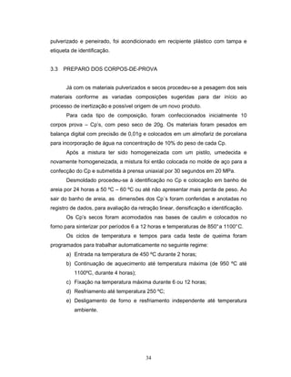34
pulverizado e peneirado, foi acondicionado em recipiente plástico com tampa e
etiqueta de identificação.
3.3 PREPARO DOS CORPOS-DE-PROVA
Já com os materiais pulverizados e secos procedeu-se a pesagem dos seis
materiais conforme as variadas composições sugeridas para dar início ao
processo de inertização e possível origem de um novo produto.
Para cada tipo de composição, foram confeccionados inicialmente 10
corpos prova – Cp’s, com peso seco de 20g. Os materiais foram pesados em
balança digital com precisão de 0,01g e colocados em um almofariz de porcelana
para incorporação de água na concentração de 10% do peso de cada Cp.
Após a mistura ter sido homogeneizada com um pistilo, umedecida e
novamente homogeneizada, a mistura foi então colocada no molde de aço para a
confecção do Cp e submetida à prensa uniaxial por 30 segundos em 20 MPa.
Desmoldado procedeu-se à identificação no Cp e colocação em banho de
areia por 24 horas a 50 ºC – 60 ºC ou até não apresentar mais perda de peso. Ao
sair do banho de areia, as dimensões dos Cp´s foram conferidas e anotadas no
registro de dados, para avaliação da retração linear, densificação e identificação.
Os Cp’s secos foram acomodados nas bases de caulim e colocados no
forno para sinterizar por períodos 6 a 12 horas e temperaturas de 850°a 1100°C.
Os ciclos de temperatura e tempos para cada teste de queima foram
programados para trabalhar automaticamente no seguinte regime:
a) Entrada na temperatura de 450 ºC durante 2 horas;
b) Continuação de aquecimento até temperatura máxima (de 950 ºC até
1100ºC, durante 4 horas);
c) Fixação na temperatura máxima durante 6 ou 12 horas;
d) Resfriamento até temperatura 250 ºC;
e) Desligamento de forno e resfriamento independente até temperatura
ambiente.
 