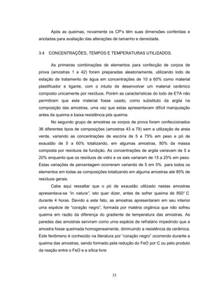 35
Após as queimas, novamente os CP’s têm suas dimensões conferidas e
anotadas para avaliação das alterações de tamanho e densidade.
3.4 CONCENTRAÇÕES, TEMPOS E TEMPERATURAS UTILIZADOS.
As primeiras combinações de elementos para confecção de corpos de
prova (amostras 1 a 42) foram preparadas aleatoriamente, utilizando lodo de
estação de tratamento de água em concentrações de 10 a 60% como material
plastificador e ligante, com o intuito de desenvolver um material cerâmico
composto unicamente por resíduos. Porém as características do lodo de ETA não
permitiram que este material fosse usado, como substituto da argila na
composição das amostras, uma vez que estas apresentavam difícil manipulação
antes da queima e baixa resistência pós queima.
No segundo grupo de amostras os corpos de prova foram confeccionados
36 diferentes tipos de composições (amostras 43 a 79) sem a utilização de areia
verde, variando as concentrações de escória de 5 a 75% em peso e pó de
exaustão de 5 a 60% totalizando, em algumas amostras, 80% da massa
composta por resíduos da fundição. As concentrações de argila variavam de 5 a
20% enquanto que os resíduos de vidro e os sais variaram de 15 a 25% em peso.
Estas variações de percentagem ocorreram variando de 5 em 5% para todos os
elementos em todas as composições totalizando em alguma amostras até 95% de
resíduos gerais.
Cabe aqui ressaltar que o pó de exaustão utilizado nestas amostras
apresentava-se “in natura”, isto quer dizer, antes de sofrer queima de 850° C
durante 4 horas. Devido a este fato, as amostras apresentaram em seu interior
uma espécie de “coração negro”, formada por matéria orgânica que não sofreu
queima em razão da diferença do gradiente de temperatura das amostras. As
paredes das amostras serviram como uma espécie de refratário impedindo que a
amostra fosse queimada homogeneamente, diminuindo a resistência da cerâmica.
Este fenômeno é conhecido na literatura por “coração negro” ocorrendo durante a
queima das amostras, sendo formado pela redução do FeO por C ou pelo produto
da reação entre o FeO e a sílica livre
 