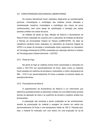 39
3.6 CARACTERIZAÇÃO DOS ENSAIOS LABORATORIAIS
Os ensaios laboratoriais foram realizados objetivando as caracterizações
químicas, mineralógicas e morfológica das matérias primas utilizadas e
caracterização mecânica, mineralógica e morfológica dos corpos de prova
confeccionados, bem como testes de solubilização e lixiviação dos metais
pesados contidos nos corpos de prova.
As análises de perda ao fogo, difração de Raios-X e fluorescência de
Raios-X foram realizadas em conjunto com o Laboratório de Análises de Minerais
e Rochas da Universidade Federal do Paraná (LAMIR-UFPR). Os teste de
resistência mecânica foram realizados no Laboratório de Anatomia Vegetal da
UFPR e os testes de lixiviação e solubilização foram preparados no Laboratório
de Tecnologia Ambiental da UFPR e analisados por absorção atômica no Instituto
de Tecnologia para o Desenvolvimento – LACTEC.
3.6.1 Perda ao Fogo
Na perda ao fogo as matérias primas foram pulverizadas e colocadas em
estufa a 100-110°C por aproximadamente 24 horas. Após s ecos os materiais
foram pesados em cadinhos de porcelana e submetidos a mufla a temperatura de
990 – 1010° C por aproximadamente 24 horas e pesados no vamente depois de
passado este tempo.
3.6.2 Fluorescência de Raios-X
O espectrômetro de fluorescência de Raios-X é um instrumento que
determina quantitativamente os elementos contidos em uma determinada amostra,
através da aplicação de raios-x na superfície da amostra e posterior análise dos
fluorescentes.
A preparação das amostras a serem analisadas se dá, primeiramente,
através da pulverização do material e secagem do mesmo em estufa por
aproximadamente 24 horas a uma temperatura média de 100° C. Passada esta
fase, o material foi misturado com uma resina, em uma proporção de 7g de
 