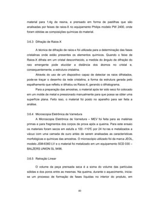 40
material para 1,4g de resina, e prensado em forma de pastilhas que são
analisadas por feixes de raios-X no equipamento Philips modelo PW 2400, onde
foram obtidas as composições químicas do material.
3.6.3 Difração de Raios-X
A técnica de difração de raios-x foi utilizada para a determinação das fases
cristalinas onde estão presentes os elementos químicos. Quando o feixe de
Raios-X difrata em um cristal desconhecido, a medida do ângulo de difração do
raio emergente pode elucidar a distância dos átomos no cristal e,
consequentemente, a estrutura cristalina.
Através do uso de um dispositivo capaz de detectar os raios difratados,
pode-se traçar o desenho da rede cristalina, a forma da estrutura gerada pelo
espalhamento que refletiu e difratou os Raios-X, gerando o difratograma.
Para a preparação das amostras, o material após ter sido seco foi colocado
em um molde de metal e pressionado manualmente para que possa se obter uma
superfície plana. Feito isso, o material foi posto no aparelho para ser feita a
análise.
3.6.4 Microscopia Eletrônica de Varredura
A Microscopia Eletrônica de Varredura – MEV foi feita para as matérias
primas e para fragmentos dos corpos de prova após a queima. Para este ensaio
os materiais foram secos em estufa a 100 -110°C por 24 ho ras e metalizados a
vácuo com uma camada de ouro antes de serem analisadas as características
morfológicas e químicas das amostras. O microscópio utilizado foi da marca JEOL,
modelo JSM-6360 LV e o material foi metalizado em um equipamento SCD 030 –
BALZERS UNION SL 9496.
3.6.5 Retração Linear
O volume da peça prensada seca é a soma do volume das partículas
sólidas e dos poros entre as mesmas. Na queima, durante o aquecimento, inicia-
se um processo de formação de fases líquidas no interior do produto, em
 