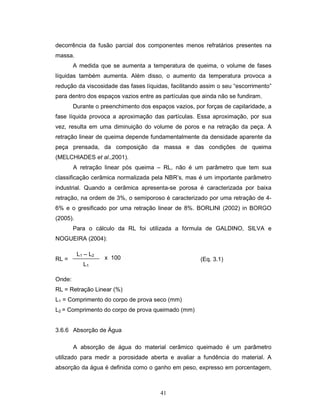 41
decorrência da fusão parcial dos componentes menos refratários presentes na
massa.
A medida que se aumenta a temperatura de queima, o volume de fases
líquidas também aumenta. Além disso, o aumento da temperatura provoca a
redução da viscosidade das fases líquidas, facilitando assim o seu “escorrimento”
para dentro dos espaços vazios entre as partículas que ainda não se fundiram.
Durante o preenchimento dos espaços vazios, por forças de capilaridade, a
fase líquida provoca a aproximação das partículas. Essa aproximação, por sua
vez, resulta em uma diminuição do volume de poros e na retração da peça. A
retração linear de queima depende fundamentalmente da densidade aparente da
peça prensada, da composição da massa e das condições de queima
(MELCHIADES et al.,2001).
A retração linear pós queima – RL, não é um parâmetro que tem sua
classificação cerâmica normalizada pela NBR’s, mas é um importante parâmetro
industrial. Quando a cerâmica apresenta-se porosa é caracterizada por baixa
retração, na ordem de 3%, o semiporoso é caracterizado por uma retração de 4-
6% e o gresificado por uma retração linear de 8%. BORLINI (2002) in BORGO
(2005).
Para o cálculo da RL foi utilizada a fórmula de GALDINO, SILVA e
NOGUEIRA (2004):
RL =
Onde:
RL = Retração Linear (%)
L1 = Comprimento do corpo de prova seco (mm)
L2 = Comprimento do corpo de prova queimado (mm)
3.6.6 Absorção de Água
A absorção de água do material cerâmico queimado é um parâmetro
utilizado para medir a porosidade aberta e avaliar a fundência do material. A
absorção da água é definida como o ganho em peso, expresso em porcentagem,
L1 – L2
L1
x 100 (Eq. 3.1)
 