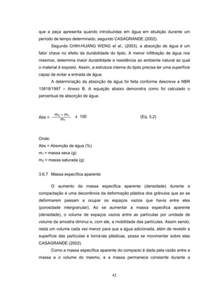 42
que a peça apresenta quando introduzidas em água em ebulição durante um
período de tempo determinado, segundo CASAGRANDE (2002).
Segundo CHIH-HUANG WENG et al., (2003), a absorção de água é um
fator chave no efeito da durabilidade do tijolo. A menor infiltração de água nos
mesmos, determina maior durabilidade e resistência ao ambiente natural ao qual
o material é exposto. Assim, a estrutura interna do tijolo precisa ter uma superfície
capaz de evitar a entrada de água.
A determinação da absorção de água foi feita conforme descreve a NBR
13818/1997 – Anexo B. A equação abaixo demonstra como foi calculado o
percentual de absorção de água.
Abs =
Onde:
Abs = Absorção de água (%)
m1 = massa seca (g)
m2 = massa saturada (g)
3.6.7 Massa específica aparente
O aumento da massa especifica aparente (densidade) durante a
compactação é uma decorrência da deformação plástica dos grânulos que ao se
deformarem passam a ocupar os espaços vazios que havia entre eles
(porosidade intergranular). Ao se aumentar a massa especifica aparente
(densidade), o volume de espaços vazios entre as partículas por unidade de
volume da amostra diminui e, com ele, a mobilidade das partículas. Assim sendo,
resta um volume cada vez menor para que a água adicionada, além de revestir a
superfície das partículas e torná-las plásticas, possa se movimentar sobre elas
CASAGRANDE (2002).
Como a massa específica aparente do compacto é dada pela razão entre a
massa e o volume do mesmo, e a massa permanece constante durante a
m2 – m1
m1
x 100 (Eq. 3.2)
 