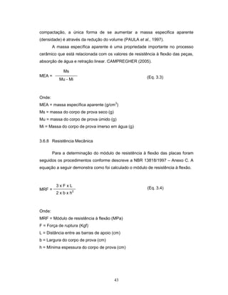 43
compactação, a única forma de se aumentar a massa especifica aparente
(densidade) é através da redução do volume (PAULA et al., 1997).
A massa específica aparente é uma propriedade importante no processo
cerâmico que está relacionada com os valores de resistência à flexão das peças,
absorção de água e retração linear. CAMPREGHER (2005).
MEA =
Onde:
MEA = massa específica aparente (g/cm3
)
Ms = massa do corpo de prova seco (g)
Mu = massa do corpo de prova úmido (g)
Mi = Massa do corpo de prova imerso em água (g)
3.6.8 Resistência Mecânica
Para a determinação do módulo de resistência à flexão das placas foram
seguidos os procedimentos conforme descreve a NBR 13818/1997 – Anexo C. A
equação a seguir demonstra como foi calculado o módulo de resistência à flexão.
MRF =
Onde:
MRF = Módulo de resistência à flexão (MPa)
F = Força de ruptura (Kgf)
L = Distância entre as barras de apoio (cm)
b = Largura do corpo de prova (cm)
h = Mínima espessura do corpo de prova (cm)
3 x F x L
2 x b x h2
Ms
Mu - Mi (Eq. 3.3)
(Eq. 3.4)
 