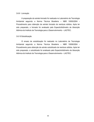 44
3.6.9 Lixiviação
A preparação do extrato lixiviado foi realizada no Laboratório de Tecnologia
Ambiental seguindo a Norma Técnica Brasileira – NBR 10005/2004 -
Procedimento para obtenção de extrato lixiviado de resíduos sólidos. Após ter
sido preparado, o lixiviado foi analisado pelo Espectrofotômetro de Absorção
Atômica do Instituto de Tecnologia para o Desenvolvimento – LACTEC.
3.6.10 Solubilização
O ensaio de solubilização foi realizado no Laboratório de Tecnologia
Ambiental seguindo a Norma Técnica Brasileira – NBR 10006/2004 -
Procedimento para obtenção de extrato solubilizado de resíduos sólidos. Após ter
sido preparado, o solubilizado foi analisado pelo Espectrofotômetro de Absorção
Atômica do Instituto de Tecnologia para o Desenvolvimento – LACTEC.
 