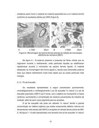49
cristalinas assim como o restante do material assemelha-se a um material amorfo
conforme os resultados obtidos por DRX (Figura 5).
A x 1000 20µm B x 3000 20µm
Figura 6– Microimagem de escória ferrosa através do método de microscopia
eletrônica de varredura (MEV)
Na figura 6 – B pode-se observar a presença de fibras vítreas que se
originaram durante o resfriamento, onde partículas líquidas se solidificaram
rapidamente durante o movimento da escória ferrosa liquida. O material
destacado na microimagem tem forma aguda e, devido suas dimensões pode-se
dizer que obteve resfriamento muito mais rápido que as outras partículas mais
maciças.
4.1.2 Pó de Exaustão
Os resultados apresentados a seguir caracterizam quimicamente,
mineralogicamente e morfologicamente o pó de exaustão “in natura” e o pó de
exaustão queimado a 850°C por 4 horas, com o objetivo d e incorporá-lo a massa
cerâmica, aumentando a concentração de resíduos provenientes da indústria de
fundição, além de servir como pigmento para as amostras.
O pó de exaustão não pode ser utilizado “in natura” devido a grande
concentração de matéria orgânica que acaba ocasionando defeitos internos em
temperaturas mais baixas (até 950°C) e erupções em temper aturas acima de 950°
C. Na figura 7 – A está representada uma amostra com pó de exaustão “in natura”
 