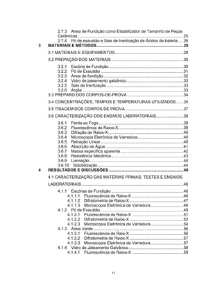 vi
2.7.3 Areia de Fundição como Estabilizador de Tamanho de Peças
Cerâmicas ............................................................................................25
2.7.4 Pó de exaustão e Sais de Inertização de Ácidos de bateria.....26
3 MATERIAIS E MÉTODOS............................................................................28
3.1 MATERIAIS E EQUIPAMENTOS............................................................28
3.2 PREPAÇÃO DOS MATERIAIS ...............................................................30
3.2.1 Escória de Fundição .................................................................30
3.2.2 Pó de Exaustão ........................................................................31
3.2.3 Areia de fundição......................................................................32
3.2.4 Vidro de jateamento galvânico..................................................33
3.2.5 Sais de Inertização ...................................................................33
3.2.6 Argila ........................................................................................33
3.3 PREPARO DOS CORPOS-DE-PROVA .................................................34
3.4 CONCENTRAÇÕES, TEMPOS E TEMPERATURAS UTILIZADOS ......35
3.5 TRIAGEM DOS CORPOS DE PROVA...................................................37
3.6 CARACTERIZAÇÃO DOS ENSAIOS LABORATORIAIS........................39
3.6.1 Perda ao Fogo..........................................................................39
3.6.2 Fluorescência de Raios-X.........................................................39
3.6.3 Difração de Raios-X..................................................................40
3.6.4 Microscopia Eletrônica de Varredura........................................40
3.6.5 Retração Linear ........................................................................40
3.6.6 Absorção de Água ....................................................................41
3.6.7 Massa específica aparente.......................................................42
3.6.8 Resistência Mecânica...............................................................43
3.6.9 Lixiviação..................................................................................44
3.6.10 Solubilização...........................................................................44
4 RESULTADOS E DISCUSSÕES .................................................................46
4.1 CARACTERIZAÇÃO DAS MATÉRIAS PRIMAS: TESTES E ENSAIOS
LABORATORIAIS.........................................................................................46
4.1.1 Escórias de Fundição ...............................................................46
4.1.1.1 Fluorescência de Raios-X .............................................46
4.1.1.2 Difratometria de Raios-X ...............................................47
4.1.1.3 Microscopia Eletrônica de Varredura.............................48
4.1.2 Pó de Exaustão ........................................................................49
4.1.2.1 Fluorescência de Raios-X .............................................51
4.1.2.2 Difratometria de Raios-X ...............................................52
4.1.2.3 Microscopia Eletrônica de Varredura.............................54
4.1.3 Areia Verde...............................................................................56
4.1.3.1 Fluorescência de Raio-X ...............................................56
4.1.3.2 Difratometria de Raios-X ...............................................57
4.1.3.3 Microscopia Eletrônica de Varredura.............................57
4.1.4 Vidro de Jateamento Galvânico................................................58
4.1.4.1 Fluorescência de Raios-X .............................................59
 
