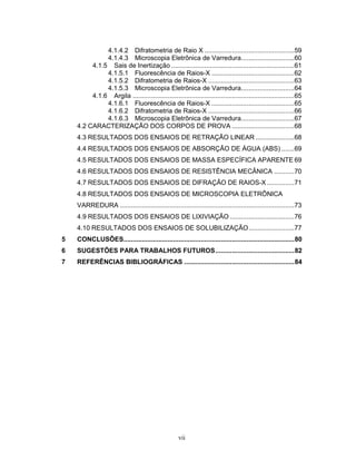 vii
4.1.4.2 Difratometria de Raio X .................................................59
4.1.4.3 Microscopia Eletrônica de Varredura.............................60
4.1.5 Sais de Inertização ...................................................................61
4.1.5.1 Fluorescência de Raios-X .............................................62
4.1.5.2 Difratometria de Raios-X ...............................................63
4.1.5.3 Microscopia Eletrônica de Varredura.............................64
4.1.6 Argila ........................................................................................65
4.1.6.1 Fluorescência de Raios-X .............................................65
4.1.6.2 Difratometria de Raios-X ...............................................66
4.1.6.3 Microscopia Eletrônica de Varredura.............................67
4.2 CARACTERIZAÇÃO DOS CORPOS DE PROVA ..................................68
4.3 RESULTADOS DOS ENSAIOS DE RETRAÇÃO LINEAR .....................68
4.4 RESULTADOS DOS ENSAIOS DE ABSORÇÃO DE ÁGUA (ABS) .......69
4.5 RESULTADOS DOS ENSAIOS DE MASSA ESPECÍFICA APARENTE 69
4.6 RESULTADOS DOS ENSAIOS DE RESISTÊNCIA MECÂNICA ...........70
4.7 RESULTADOS DOS ENSAIOS DE DIFRAÇÃO DE RAIOS-X ...............71
4.8 RESULTADOS DOS ENSAIOS DE MICROSCOPIA ELETRÔNICA
VARREDURA ...............................................................................................73
4.9 RESULTADOS DOS ENSAIOS DE LIXIVIAÇÃO ...................................76
4.10 RESULTADOS DOS ENSAIOS DE SOLUBILIZAÇÃO.........................77
5 CONCLUSÕES.............................................................................................80
6 SUGESTÕES PARA TRABALHOS FUTUROS...........................................82
7 REFERÊNCIAS BIBLIOGRÁFICAS ............................................................84
 