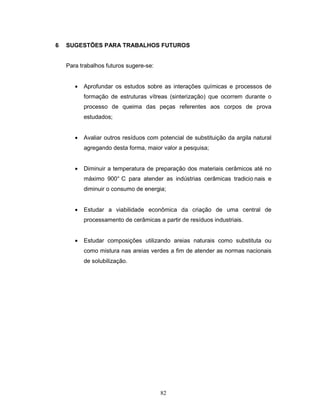 82
6 SUGESTÕES PARA TRABALHOS FUTUROS
Para trabalhos futuros sugere-se:
• Aprofundar os estudos sobre as interações químicas e processos de
formação de estruturas vítreas (sinterização) que ocorrem durante o
processo de queima das peças referentes aos corpos de prova
estudados;
• Avaliar outros resíduos com potencial de substituição da argila natural
agregando desta forma, maior valor a pesquisa;
• Diminuir a temperatura de preparação dos materiais cerâmicos até no
máximo 900° C para atender as indústrias cerâmicas tradicio nais e
diminuir o consumo de energia;
• Estudar a viabilidade econômica da criação de uma central de
processamento de cerâmicas a partir de resíduos industriais.
• Estudar composições utilizando areias naturais como substituta ou
como mistura nas areias verdes a fim de atender as normas nacionais
de solubilização.
 