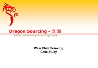 Wear Plate Sourcing
Case Study
Dragon Sourcing - 龙 源
Delivering sustainable sourcing value from emerging markets
1
 