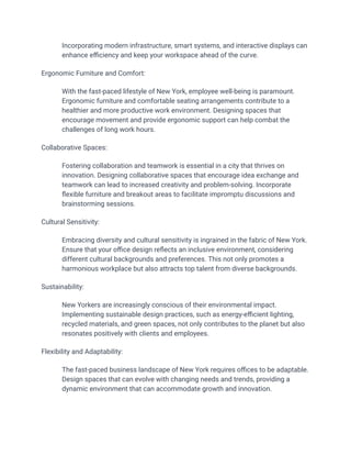 Incorporating modern infrastructure, smart systems, and interactive displays can
enhance efficiency and keep your workspace ahead of the curve.
Ergonomic Furniture and Comfort:
​ With the fast-paced lifestyle of New York, employee well-being is paramount.
Ergonomic furniture and comfortable seating arrangements contribute to a
healthier and more productive work environment. Designing spaces that
encourage movement and provide ergonomic support can help combat the
challenges of long work hours.
Collaborative Spaces:
​ Fostering collaboration and teamwork is essential in a city that thrives on
innovation. Designing collaborative spaces that encourage idea exchange and
teamwork can lead to increased creativity and problem-solving. Incorporate
flexible furniture and breakout areas to facilitate impromptu discussions and
brainstorming sessions.
Cultural Sensitivity:
​ Embracing diversity and cultural sensitivity is ingrained in the fabric of New York.
Ensure that your office design reflects an inclusive environment, considering
different cultural backgrounds and preferences. This not only promotes a
harmonious workplace but also attracts top talent from diverse backgrounds.
Sustainability:
​ New Yorkers are increasingly conscious of their environmental impact.
Implementing sustainable design practices, such as energy-efficient lighting,
recycled materials, and green spaces, not only contributes to the planet but also
resonates positively with clients and employees.
Flexibility and Adaptability:
​ The fast-paced business landscape of New York requires offices to be adaptable.
Design spaces that can evolve with changing needs and trends, providing a
dynamic environment that can accommodate growth and innovation.
 