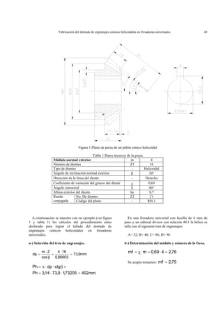 Fabricación del dentado de engranajes cónicos helicoidales en fresadoras universales. 43
Figura 1 Plano de pieza de un piñón cónico helicoidal.
Tabla 1 Datos técnicos de la pieza.
Módulo normal exterior m 4
Número de dientes Z1 16
Tipo de dientes - Helicoidal
Ángulo de inclinación normal exterior β 30°
Dirección de la línea del diente - Derecha
Coeficiente de variación del grueso del diente χ 0,69
Ángulo interaxial Σ 90°
Altura exterior del diente he 8,7
No. De dientes Z2 21Rueda
conjugada Código del plano - RH-1
A continuación se muestra con un ejemplo (ver figura
1 y tabla 1) los cálculos del procedimiento antes
declarado para lograr el tallado del dentado de
engranajes cónicos helicoidales en fresadoras
universales.
a-) Selección del tren de engranajes.
mm9,73
86603,0
164
cos
Zm
dp =
⋅
=
β
⋅
=
mm40273205,19,7314,3Ph
ctgdpPh
=⋅⋅=
=β⋅⋅π=
En una fresadora universal con husillo de 6 mm de
paso y un cabezal divisor con relación 40:1 la hélice se
talla con el siguiente tren de engranajes:
A= 32; B= 48; C= 86; D= 96
b-) Determinación del módulo y número de la fresa.
76,2469,0mmf =⋅=⋅χ=
Se acepta tomamos: 75,2mf =
 
