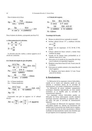 R. Hernández Riverón, E. García Nieto.44
Para el número de la fresa:
mm4,93
7916,0
9,73
cos
dp
Dp ==
γ
=
1,31
)86603,0(4
4,93
cosm
Dp
Zf 22
=
⋅
=
β⋅
=
Para el número de dientes, corresponde una fresa N:5.
c-) Determinación de la división.
28
14
2D
2
1
2
16
40
Z
R
D
=
===
La división será dos vueltas y catorce agujeros en el
círculo de veintiocho.
d-) Cálculo del ángulo de giro del piñón.
⎥
⎦
⎤
⎢
⎣
⎡
−
β⋅
−= )EnEm(
cosF
Rc
2
Pa
dp
3,57
Ag
mm5,14
86603,0
414,3
cos
m
Pa =
⋅
=
β
⋅π
=
mm61
6065,02
9,73
sen2
dp
Rc =
⋅
=
γ⋅
=
En = 4,3mmn (medición)
Em = 5,8mm (medición)
o
3,1Ag
)3,48,5(
86603,019
61
2
4,14
9,73
3,57
Ag
=
⎥
⎦
⎤
⎢
⎣
⎡
−
⋅
−=
Expresando este giro en agujeros en el cabezal
divisor:
agujeros4
9
3,1
28
G
Ag
qAd =⎟⎟
⎠
⎞
⎜⎜
⎝
⎛
⋅=⎟
⎠
⎞
⎜
⎝
⎛
⋅= o
o
e-) Cálculo del reajuste.
( )
( )
mm6,0N
86603,0192
613,48,5
86603,02
8,5
N
cosF2
RcEnEm
cos2
Em
N
=
⋅⋅
⋅−
−
⋅
=
β⋅⋅
⋅−
−
β⋅
=
Tecnología del fresado.
• Montar en cabezal divisor sujetando en mandril.
• Inclinar cabezal divisor 33° y establecer división
para
28
14
2 .
• Montar tren de engranajes: A=32; B=48; C=86;
D=96.
• Colocar cabezal de fresar vertical y montar fresa
modular de espiga.
• Fresado de los dientes hasta profundidad en el
diámetro mayor de 8,7 mm.
• Girar pieza en el sentido de las manecillas del reloj
(con el cabezal a la izquierda) 4 agujeros.
• Desplazar mesa hacia fuera 0,6 mm. Fresar caras de
los dientes.
• Girar pieza en sentido contrario a las manecillas del
reloj 8 agujeros.
• Desplazar mesa hacia adentro 1,2 mm. Fresar
caras de los dientes.
5. Conclusiones.
La fabricación de los engranajes cónicos helicoidales,
cuando no se cuenta con repuestos, puede ser una
solución a considerar dentro de la actividad de
mantenimiento, con sentido verdaderamente económico.
La fabricación de piezas mediante equipamiento
tecnológico altamente especializado, no tiene sentido
económico ni es factible para la actividad de
mantenimiento industrial.
Los engranajes cónicos helicoidales pueden ser
fabricados de forma relativamente sencilla mediante
tecnología universal, disponible en cualquier taller, y
por tanto, útil para la actividad de mantenimiento
industrial.
La tecnología de fabricación de engranajes cónicos
helicoidales pueden ser, además una herramienta útil
también para el proyectista que diseña nuevos equipos,
ya que puede hacer uso de estos mecanismos y obtener
resultados de funcionamiento mucho más eficientes que
los que lograría con los engranajes cónicos rectos.
 