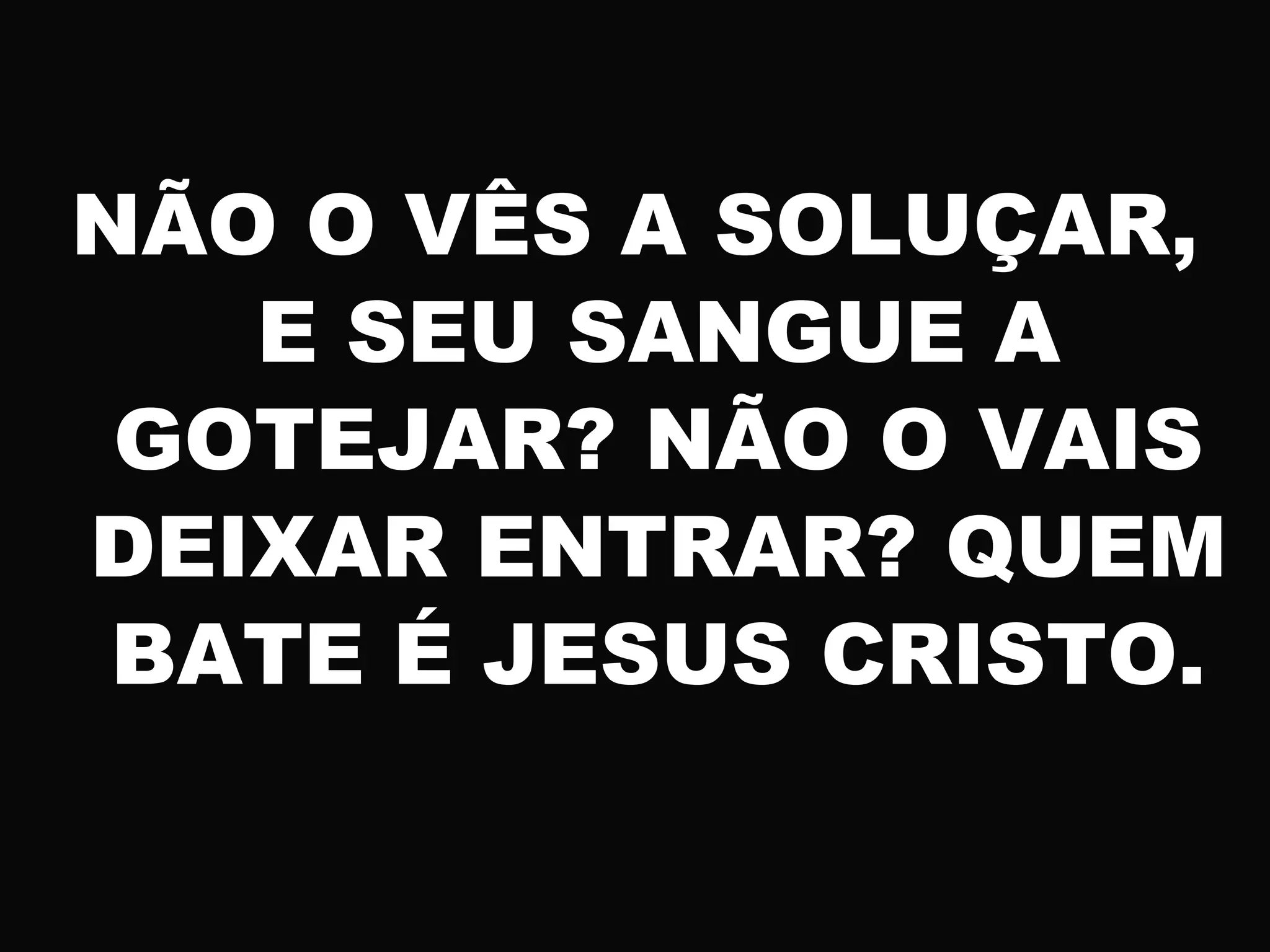 NÃO O VÊS A SOLUÇAR,
E SEU SANGUE A
GOTEJAR? NÃO O VAIS
DEIXAR ENTRAR? QUEM
BATE É JESUS CRISTO.