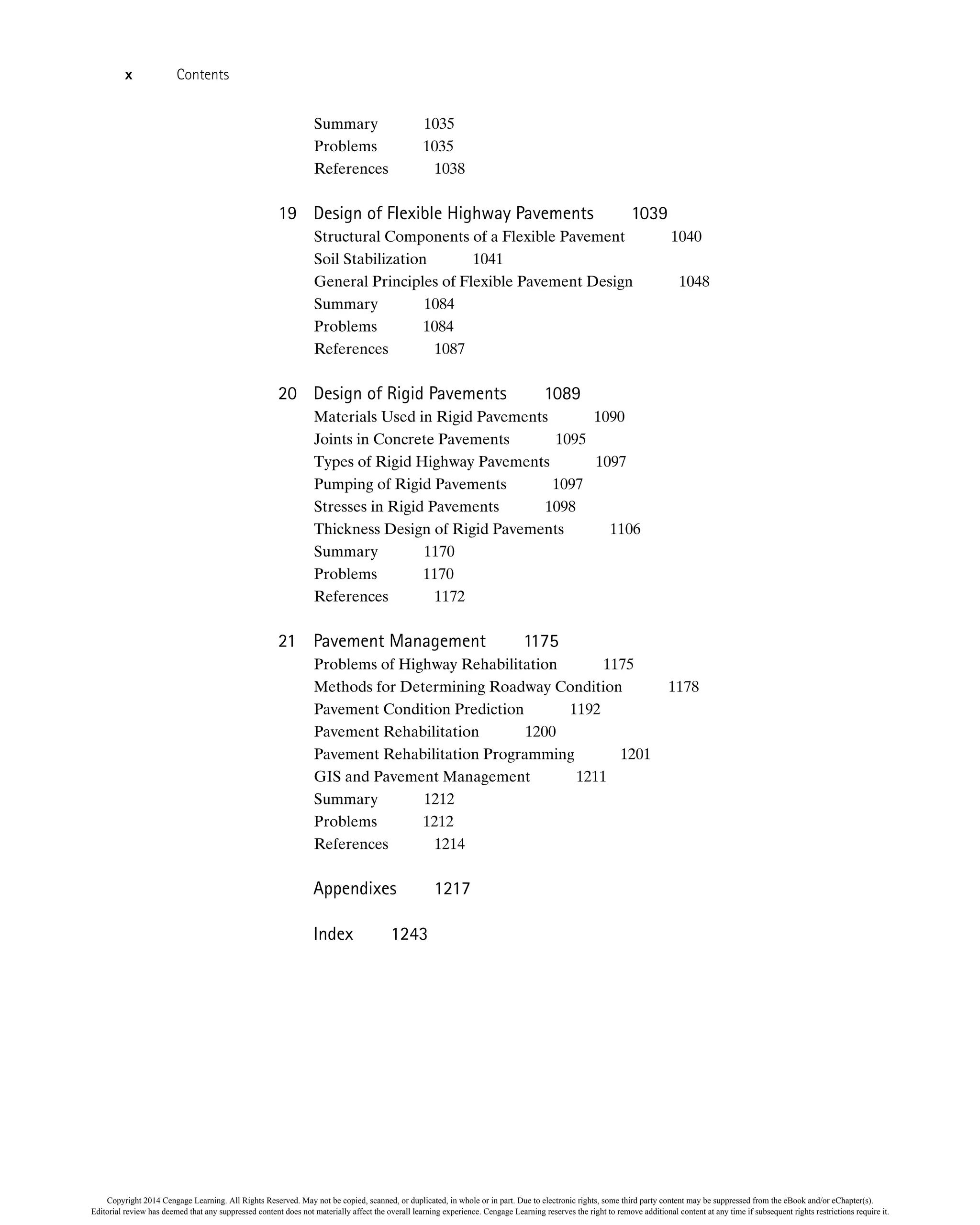 Summary 1035
Problems 1035
References 1038
19 Design of Flexible Highway Pavements 1039
Structural Components of a Flexible Pavement 1040
Soil Stabilization 1041
General Principles of Flexible Pavement Design 1048
Summary 1084
Problems 1084
References 1087
20 Design of Rigid Pavements 1089
Materials Used in Rigid Pavements 1090
Joints in Concrete Pavements 1095
Types of Rigid Highway Pavements 1097
Pumping of Rigid Pavements 1097
Stresses in Rigid Pavements 1098
Thickness Design of Rigid Pavements 1106
Summary 1170
Problems 1170
References 1172
21 Pavement Management 1175
Problems of Highway Rehabilitation 1175
Methods for Determining Roadway Condition 1178
Pavement Condition Prediction 1192
Pavement Rehabilitation 1200
Pavement Rehabilitation Programming 1201
GIS and Pavement Management 1211
Summary 1212
Problems 1212
References 1214
Appendixes 1217
Index 1243
x Contents
Copyright 2014 Cengage Learning. All Rights Reserved. May not be copied, scanned, or duplicated, in whole or in part. Due to electronic rights, some third party content may be suppressed from the eBook and/or eChapter(s).
Editorial review has deemed that any suppressed content does not materially affect the overall learning experience. Cengage Learning reserves the right to remove additional content at any time if subsequent rights restrictions require it.
 