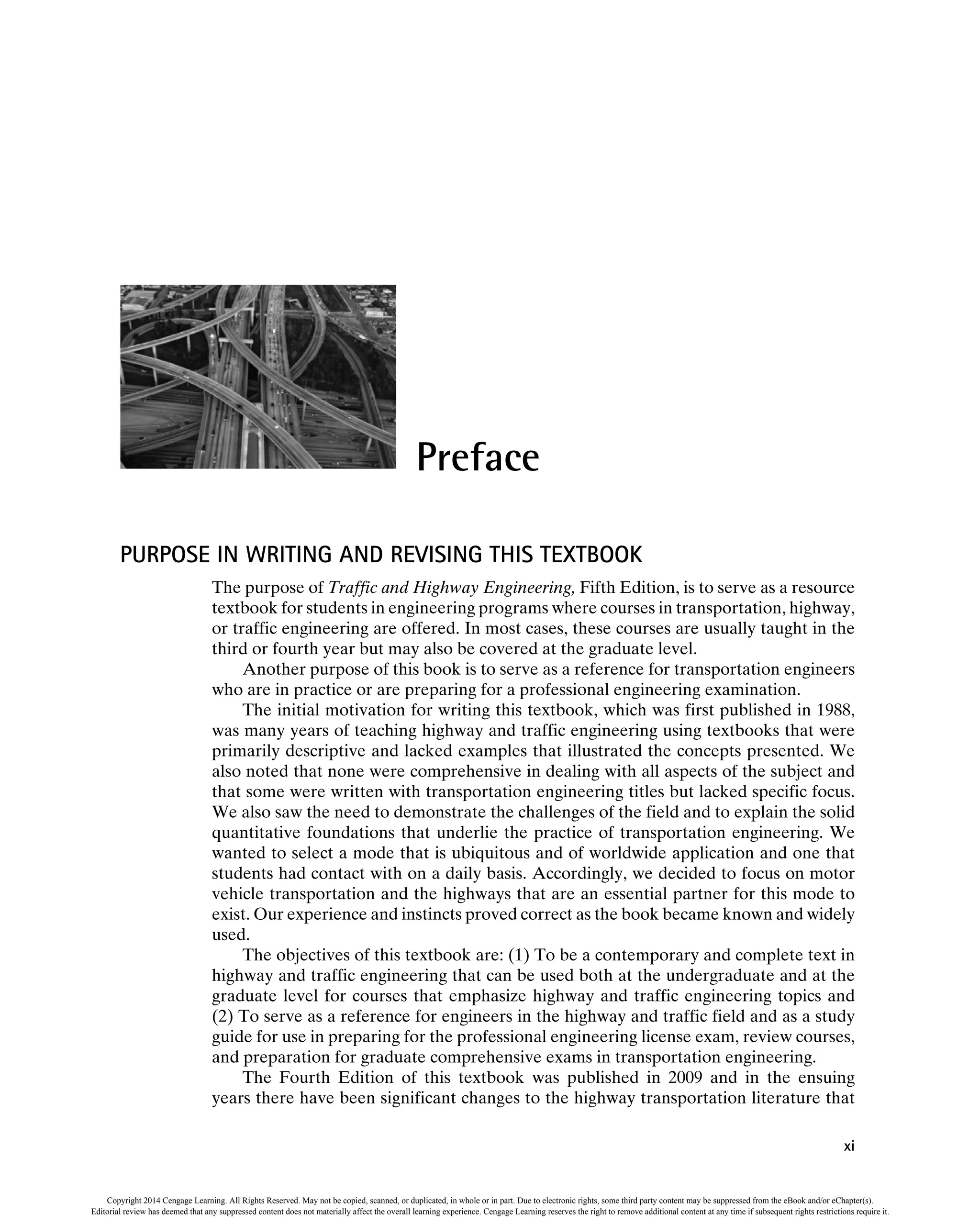 Preface
PURPOSE IN WRITING AND REVISING THIS TEXTBOOK
The purpose of Traffic and Highway Engineering, Fifth Edition, is to serve as a resource
textbook for students in engineering programs where courses in transportation, highway,
or traffic engineering are offered. In most cases, these courses are usually taught in the
third or fourth year but may also be covered at the graduate level.
Another purpose of this book is to serve as a reference for transportation engineers
who are in practice or are preparing for a professional engineering examination.
The initial motivation for writing this textbook, which was first published in 1988,
was many years of teaching highway and traffic engineering using textbooks that were
primarily descriptive and lacked examples that illustrated the concepts presented. We
also noted that none were comprehensive in dealing with all aspects of the subject and
that some were written with transportation engineering titles but lacked specific focus.
We also saw the need to demonstrate the challenges of the field and to explain the solid
quantitative foundations that underlie the practice of transportation engineering. We
wanted to select a mode that is ubiquitous and of worldwide application and one that
students had contact with on a daily basis. Accordingly, we decided to focus on motor
vehicle transportation and the highways that are an essential partner for this mode to
exist. Our experience and instincts proved correct as the book became known and widely
used.
The objectives of this textbook are: (1) To be a contemporary and complete text in
highway and traffic engineering that can be used both at the undergraduate and at the
graduate level for courses that emphasize highway and traffic engineering topics and
(2) To serve as a reference for engineers in the highway and traffic field and as a study
guide for use in preparing for the professional engineering license exam, review courses,
and preparation for graduate comprehensive exams in transportation engineering.
The Fourth Edition of this textbook was published in 2009 and in the ensuing
years there have been significant changes to the highway transportation literature that
xi
Copyright 2014 Cengage Learning. All Rights Reserved. May not be copied, scanned, or duplicated, in whole or in part. Due to electronic rights, some third party content may be suppressed from the eBook and/or eChapter(s).
Editorial review has deemed that any suppressed content does not materially affect the overall learning experience. Cengage Learning reserves the right to remove additional content at any time if subsequent rights restrictions require it.
 