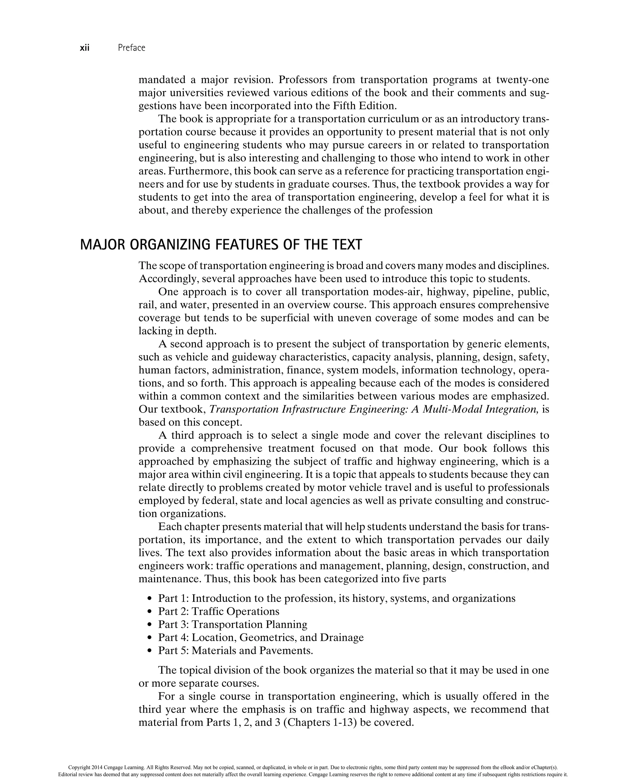 mandated a major revision. Professors from transportation programs at twenty-one
major universities reviewed various editions of the book and their comments and sug-
gestions have been incorporated into the Fifth Edition.
The book is appropriate for a transportation curriculum or as an introductory trans-
portation course because it provides an opportunity to present material that is not only
useful to engineering students who may pursue careers in or related to transportation
engineering, but is also interesting and challenging to those who intend to work in other
areas. Furthermore, this book can serve as a reference for practicing transportation engi-
neers and for use by students in graduate courses. Thus, the textbook provides a way for
students to get into the area of transportation engineering, develop a feel for what it is
about, and thereby experience the challenges of the profession
MAJOR ORGANIZING FEATURES OF THE TEXT
The scope of transportation engineering is broad and covers many modes and disciplines.
Accordingly, several approaches have been used to introduce this topic to students.
One approach is to cover all transportation modes-air, highway, pipeline, public,
rail, and water, presented in an overview course. This approach ensures comprehensive
coverage but tends to be superficial with uneven coverage of some modes and can be
lacking in depth.
A second approach is to present the subject of transportation by generic elements,
such as vehicle and guideway characteristics, capacity analysis, planning, design, safety,
human factors, administration, finance, system models, information technology, opera-
tions, and so forth. This approach is appealing because each of the modes is considered
within a common context and the similarities between various modes are emphasized.
Our textbook, Transportation Infrastructure Engineering: A Multi-Modal Integration, is
based on this concept.
A third approach is to select a single mode and cover the relevant disciplines to
provide a comprehensive treatment focused on that mode. Our book follows this
approached by emphasizing the subject of traffic and highway engineering, which is a
major area within civil engineering. It is a topic that appeals to students because they can
relate directly to problems created by motor vehicle travel and is useful to professionals
employed by federal, state and local agencies as well as private consulting and construc-
tion organizations.
Each chapter presents material that will help students understand the basis for trans-
portation, its importance, and the extent to which transportation pervades our daily
lives. The text also provides information about the basic areas in which transportation
engineers work: traffic operations and management, planning, design, construction, and
maintenance. Thus, this book has been categorized into five parts
• Part 1: Introduction to the profession, its history, systems, and organizations
• Part 2: Traffic Operations
• Part 3: Transportation Planning
• Part 4: Location, Geometrics, and Drainage
• Part 5: Materials and Pavements.
The topical division of the book organizes the material so that it may be used in one
or more separate courses.
For a single course in transportation engineering, which is usually offered in the
third year where the emphasis is on traffic and highway aspects, we recommend that
material from Parts 1, 2, and 3 (Chapters 1-13) be covered.
xii Preface
Copyright 2014 Cengage Learning. All Rights Reserved. May not be copied, scanned, or duplicated, in whole or in part. Due to electronic rights, some third party content may be suppressed from the eBook and/or eChapter(s).
Editorial review has deemed that any suppressed content does not materially affect the overall learning experience. Cengage Learning reserves the right to remove additional content at any time if subsequent rights restrictions require it.
 