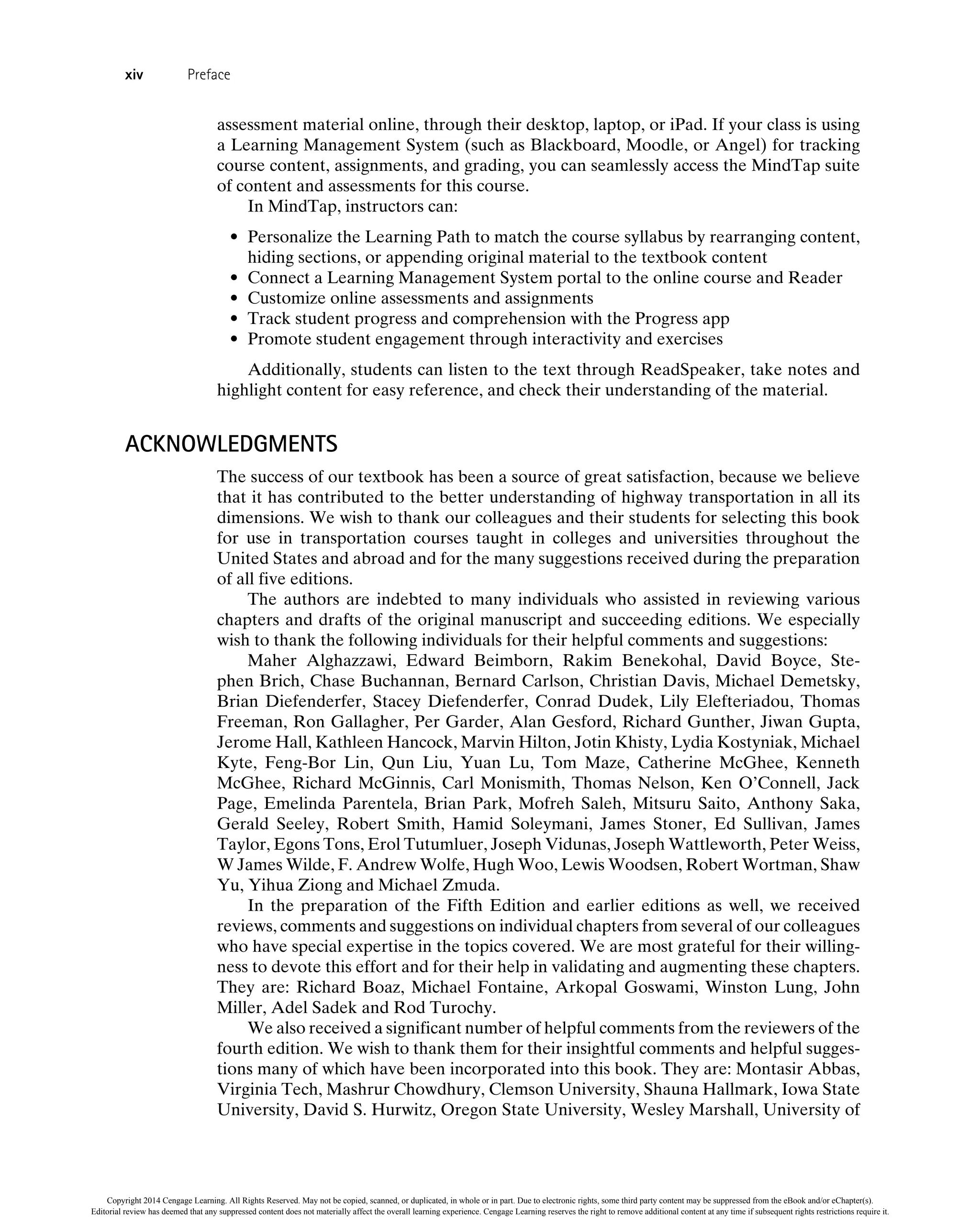 assessment material online, through their desktop, laptop, or iPad. If your class is using
a Learning Management System (such as Blackboard, Moodle, or Angel) for tracking
course content, assignments, and grading, you can seamlessly access the MindTap suite
of content and assessments for this course.
In MindTap, instructors can:
• Personalize the Learning Path to match the course syllabus by rearranging content,
hiding sections, or appending original material to the textbook content
• Connect a Learning Management System portal to the online course and Reader
• Customize online assessments and assignments
• Track student progress and comprehension with the Progress app
• Promote student engagement through interactivity and exercises
Additionally, students can listen to the text through ReadSpeaker, take notes and
highlight content for easy reference, and check their understanding of the material.
ACKNOWLEDGMENTS
The success of our textbook has been a source of great satisfaction, because we believe
that it has contributed to the better understanding of highway transportation in all its
dimensions. We wish to thank our colleagues and their students for selecting this book
for use in transportation courses taught in colleges and universities throughout the
United States and abroad and for the many suggestions received during the preparation
of all five editions.
The authors are indebted to many individuals who assisted in reviewing various
chapters and drafts of the original manuscript and succeeding editions. We especially
wish to thank the following individuals for their helpful comments and suggestions:
Maher Alghazzawi, Edward Beimborn, Rakim Benekohal, David Boyce, Ste-
phen Brich, Chase Buchannan, Bernard Carlson, Christian Davis, Michael Demetsky,
Brian Diefenderfer, Stacey Diefenderfer, Conrad Dudek, Lily Elefteriadou, Thomas
Freeman, Ron Gallagher, Per Garder, Alan Gesford, Richard Gunther, Jiwan Gupta,
Jerome Hall, Kathleen Hancock, Marvin Hilton, Jotin Khisty, Lydia Kostyniak, Michael
Kyte, Feng-Bor Lin, Qun Liu, Yuan Lu, Tom Maze, Catherine McGhee, Kenneth
McGhee, Richard McGinnis, Carl Monismith, Thomas Nelson, Ken O’Connell, Jack
Page, Emelinda Parentela, Brian Park, Mofreh Saleh, Mitsuru Saito, Anthony Saka,
Gerald Seeley, Robert Smith, Hamid Soleymani, James Stoner, Ed Sullivan, James
Taylor, Egons Tons, Erol Tutumluer, Joseph Vidunas, Joseph Wattleworth, Peter Weiss,
W James Wilde, F. Andrew Wolfe, Hugh Woo, Lewis Woodsen, Robert Wortman, Shaw
Yu, Yihua Ziong and Michael Zmuda.
In the preparation of the Fifth Edition and earlier editions as well, we received
reviews, comments and suggestions on individual chapters from several of our colleagues
who have special expertise in the topics covered. We are most grateful for their willing-
ness to devote this effort and for their help in validating and augmenting these chapters.
They are: Richard Boaz, Michael Fontaine, Arkopal Goswami, Winston Lung, John
Miller, Adel Sadek and Rod Turochy.
We also received a significant number of helpful comments from the reviewers of the
fourth edition. We wish to thank them for their insightful comments and helpful sugges-
tions many of which have been incorporated into this book. They are: Montasir Abbas,
Virginia Tech, Mashrur Chowdhury, Clemson University, Shauna Hallmark, Iowa State
University, David S. Hurwitz, Oregon State University, Wesley Marshall, University of
xiv Preface
Copyright 2014 Cengage Learning. All Rights Reserved. May not be copied, scanned, or duplicated, in whole or in part. Due to electronic rights, some third party content may be suppressed from the eBook and/or eChapter(s).
Editorial review has deemed that any suppressed content does not materially affect the overall learning experience. Cengage Learning reserves the right to remove additional content at any time if subsequent rights restrictions require it.
 