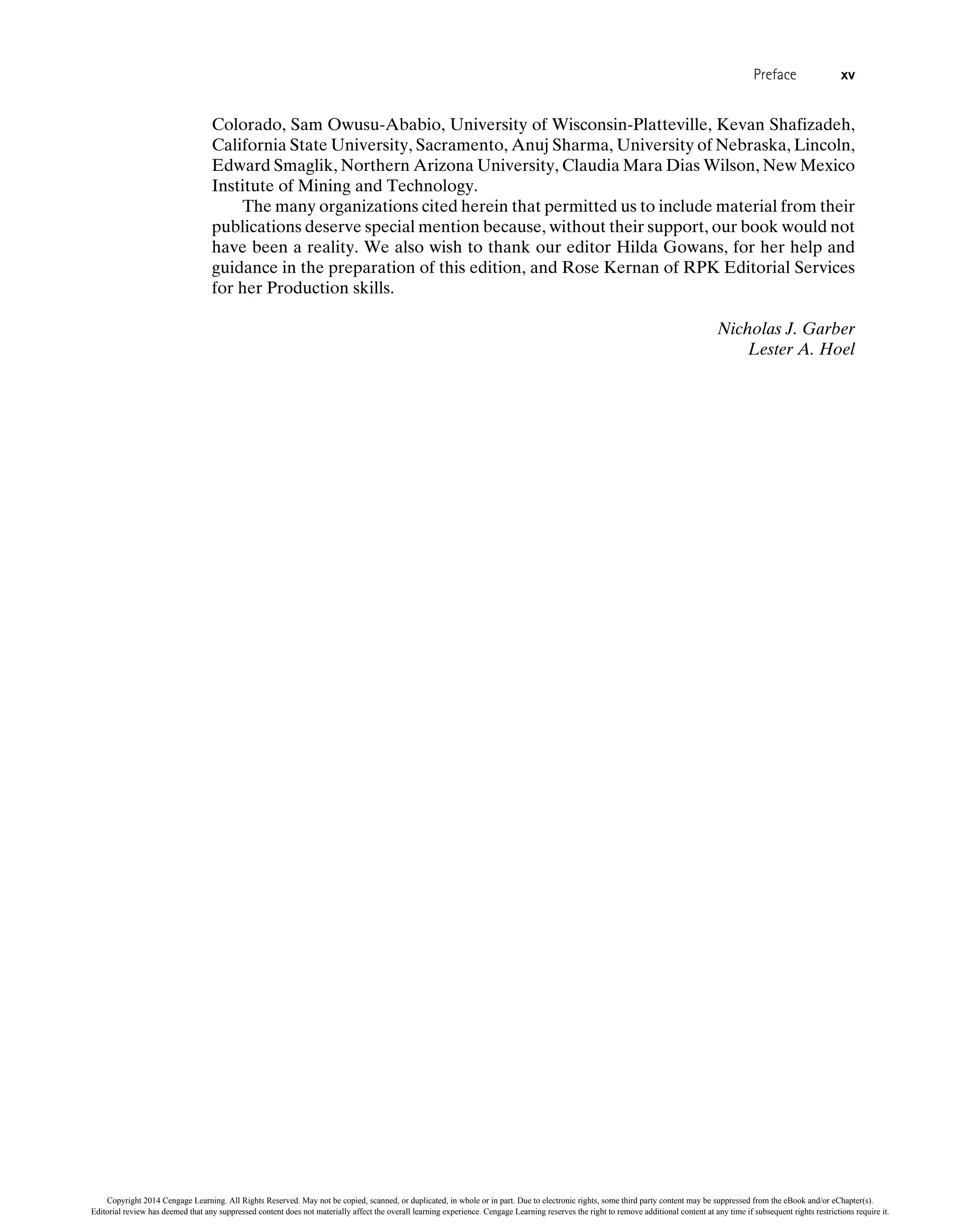Colorado, Sam Owusu-Ababio, University of Wisconsin-Platteville, Kevan Shafizadeh,
California State University, Sacramento, Anuj Sharma, University of Nebraska, Lincoln,
Edward Smaglik, Northern Arizona University, Claudia Mara Dias Wilson, New Mexico
Institute of Mining and Technology.
The many organizations cited herein that permitted us to include material from their
publications deserve special mention because, without their support, our book would not
have been a reality. We also wish to thank our editor Hilda Gowans, for her help and
guidance in the preparation of this edition, and Rose Kernan of RPK Editorial Services
for her Production skills.
Nicholas J. Garber
Lester A. Hoel
Preface xv
Copyright 2014 Cengage Learning. All Rights Reserved. May not be copied, scanned, or duplicated, in whole or in part. Due to electronic rights, some third party content may be suppressed from the eBook and/or eChapter(s).
Editorial review has deemed that any suppressed content does not materially affect the overall learning experience. Cengage Learning reserves the right to remove additional content at any time if subsequent rights restrictions require it.
 