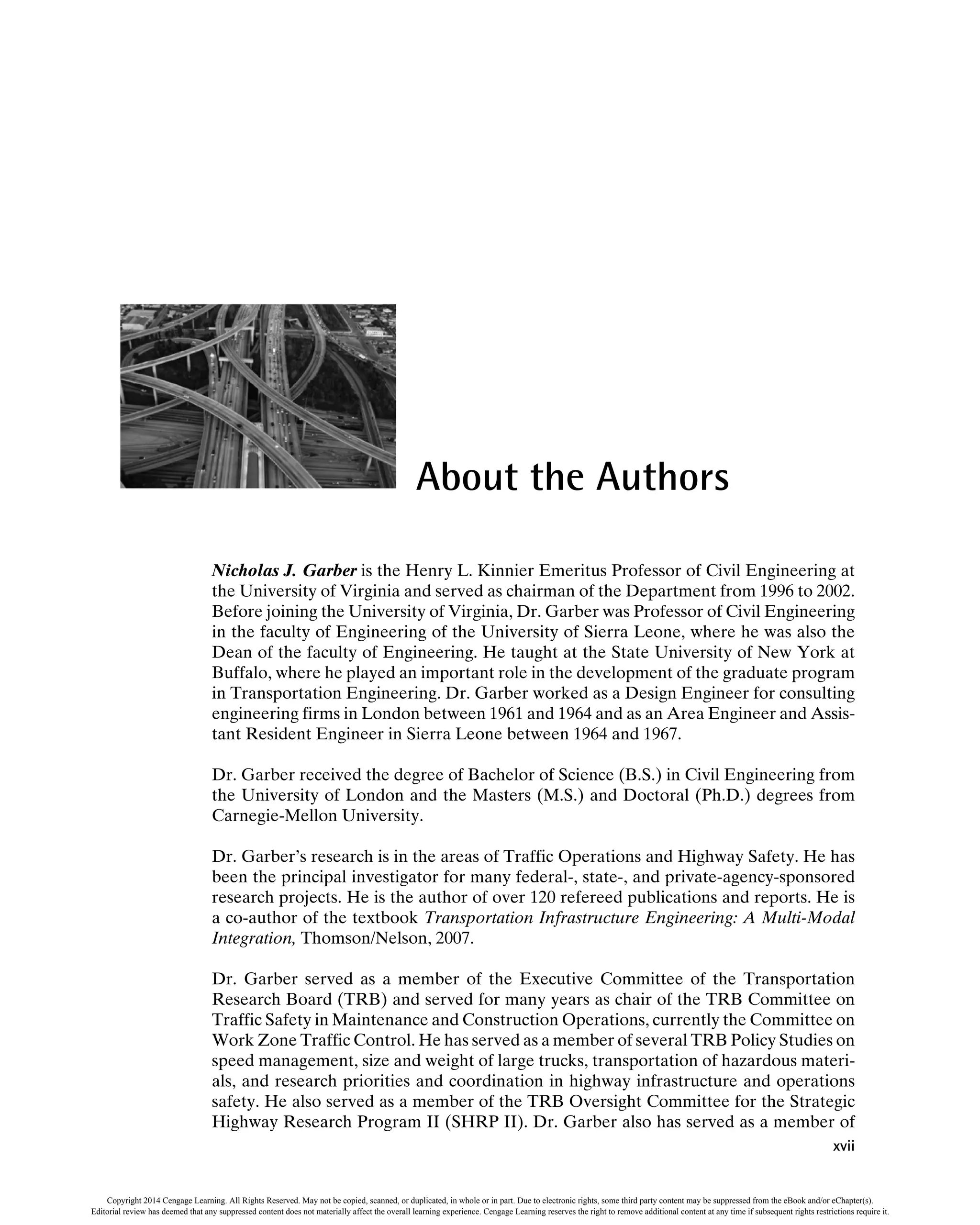 About the Authors
Nicholas J. Garber is the Henry L. Kinnier Emeritus Professor of Civil Engineering at
the University of Virginia and served as chairman of the Department from 1996 to 2002.
Before joining the University of Virginia, Dr. Garber was Professor of Civil Engineering
in the faculty of Engineering of the University of Sierra Leone, where he was also the
Dean of the faculty of Engineering. He taught at the State University of New York at
Buffalo, where he played an important role in the development of the graduate program
in Transportation Engineering. Dr. Garber worked as a Design Engineer for consulting
engineering firms in London between 1961 and 1964 and as an Area Engineer and Assis-
tant Resident Engineer in Sierra Leone between 1964 and 1967.
Dr. Garber received the degree of Bachelor of Science (B.S.) in Civil Engineering from
the University of London and the Masters (M.S.) and Doctoral (Ph.D.) degrees from
Carnegie-Mellon University.
Dr. Garber’s research is in the areas of Traffic Operations and Highway Safety. He has
been the principal investigator for many federal-, state-, and private-agency-sponsored
research projects. He is the author of over 120 refereed publications and reports. He is
a co-author of the textbook Transportation Infrastructure Engineering: A Multi-Modal
Integration, Thomson/Nelson, 2007.
Dr. Garber served as a member of the Executive Committee of the Transportation
Research Board (TRB) and served for many years as chair of the TRB Committee on
Traffic Safety in Maintenance and Construction Operations, currently the Committee on
Work Zone Traffic Control. He has served as a member of several TRB Policy Studies on
speed management, size and weight of large trucks, transportation of hazardous materi-
als, and research priorities and coordination in highway infrastructure and operations
safety. He also served as a member of the TRB Oversight Committee for the Strategic
Highway Research Program II (SHRP II). Dr. Garber also has served as a member of
xvii
Copyright 2014 Cengage Learning. All Rights Reserved. May not be copied, scanned, or duplicated, in whole or in part. Due to electronic rights, some third party content may be suppressed from the eBook and/or eChapter(s).
Editorial review has deemed that any suppressed content does not materially affect the overall learning experience. Cengage Learning reserves the right to remove additional content at any time if subsequent rights restrictions require it.
 