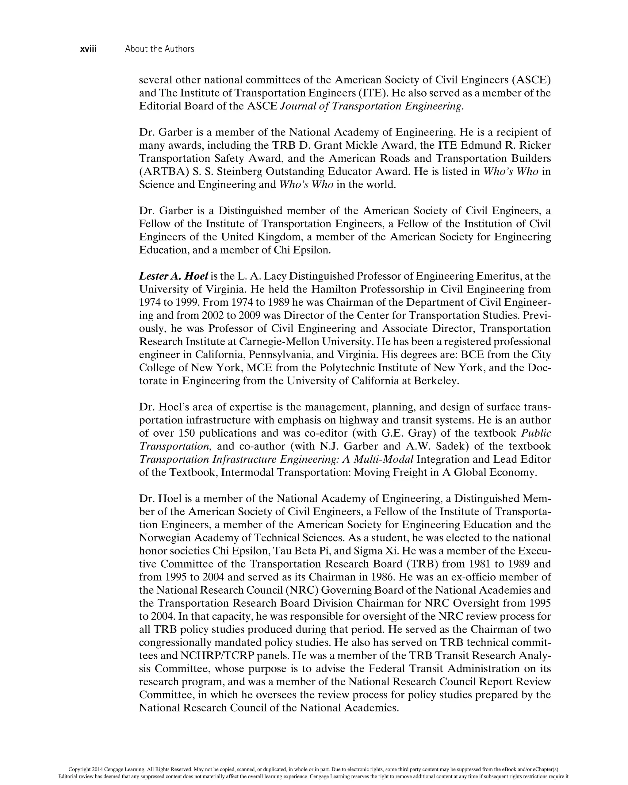several other national committees of the American Society of Civil Engineers (ASCE)
and The Institute of Transportation Engineers (ITE). He also served as a member of the
Editorial Board of the ASCE Journal of Transportation Engineering.
Dr. Garber is a member of the National Academy of Engineering. He is a recipient of
many awards, including the TRB D. Grant Mickle Award, the ITE Edmund R. Ricker
Transportation Safety Award, and the American Roads and Transportation Builders
(ARTBA) S. S. Steinberg Outstanding Educator Award. He is listed in Who’s Who in
Science and Engineering and Who’s Who in the world.
Dr. Garber is a Distinguished member of the American Society of Civil Engineers, a
Fellow of the Institute of Transportation Engineers, a Fellow of the Institution of Civil
Engineers of the United Kingdom, a member of the American Society for Engineering
Education, and a member of Chi Epsilon.
Lester A. Hoel is the L. A. Lacy Distinguished Professor of Engineering Emeritus, at the
University of Virginia. He held the Hamilton Professorship in Civil Engineering from
1974 to 1999. From 1974 to 1989 he was Chairman of the Department of Civil Engineer-
ing and from 2002 to 2009 was Director of the Center for Transportation Studies. Previ-
ously, he was Professor of Civil Engineering and Associate Director, Transportation
Research Institute at Carnegie-Mellon University. He has been a registered professional
engineer in California, Pennsylvania, and Virginia. His degrees are: BCE from the City
College of New York, MCE from the Polytechnic Institute of New York, and the Doc-
torate in Engineering from the University of California at Berkeley.
Dr. Hoel’s area of expertise is the management, planning, and design of surface trans-
portation infrastructure with emphasis on highway and transit systems. He is an author
of over 150 publications and was co-editor (with G.E. Gray) of the textbook Public
Transportation, and co-author (with N.J. Garber and A.W. Sadek) of the textbook
Transportation Infrastructure Engineering: A Multi-Modal Integration and Lead Editor
of the Textbook, Intermodal Transportation: Moving Freight in A Global Economy.
Dr. Hoel is a member of the National Academy of Engineering, a Distinguished Mem-
ber of the American Society of Civil Engineers, a Fellow of the Institute of Transporta-
tion Engineers, a member of the American Society for Engineering Education and the
Norwegian Academy of Technical Sciences. As a student, he was elected to the national
honor societies Chi Epsilon, Tau Beta Pi, and Sigma Xi. He was a member of the Execu-
tive Committee of the Transportation Research Board (TRB) from 1981 to 1989 and
from 1995 to 2004 and served as its Chairman in 1986. He was an ex-officio member of
the National Research Council (NRC) Governing Board of the National Academies and
the Transportation Research Board Division Chairman for NRC Oversight from 1995
to 2004. In that capacity, he was responsible for oversight of the NRC review process for
all TRB policy studies produced during that period. He served as the Chairman of two
congressionally mandated policy studies. He also has served on TRB technical commit-
tees and NCHRP/TCRP panels. He was a member of the TRB Transit Research Analy-
sis Committee, whose purpose is to advise the Federal Transit Administration on its
research program, and was a member of the National Research Council Report Review
Committee, in which he oversees the review process for policy studies prepared by the
National Research Council of the National Academies.
xviii About the Authors
Copyright 2014 Cengage Learning. All Rights Reserved. May not be copied, scanned, or duplicated, in whole or in part. Due to electronic rights, some third party content may be suppressed from the eBook and/or eChapter(s).
Editorial review has deemed that any suppressed content does not materially affect the overall learning experience. Cengage Learning reserves the right to remove additional content at any time if subsequent rights restrictions require it.
 