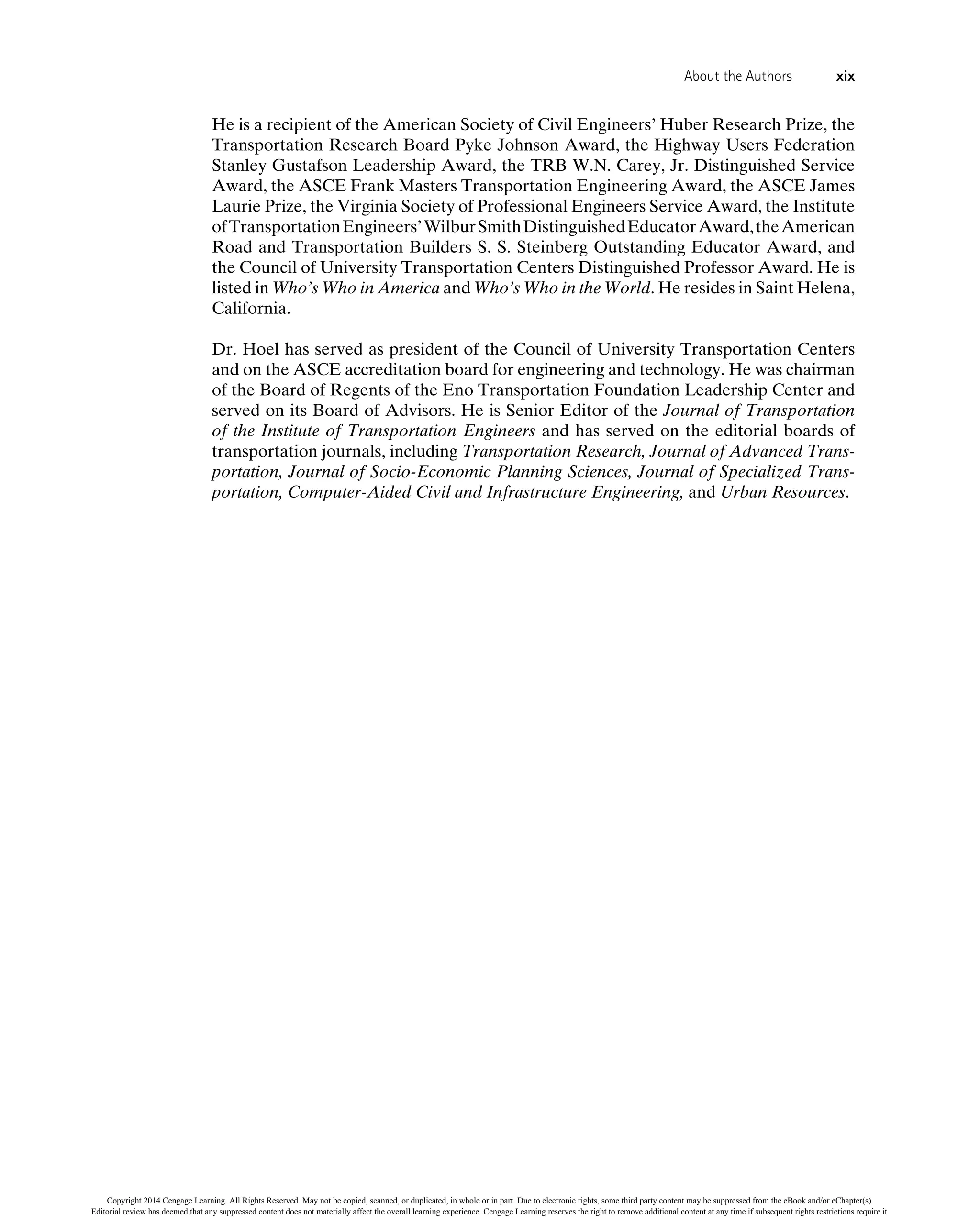 He is a recipient of the American Society of Civil Engineers’ Huber Research Prize, the
Transportation Research Board Pyke Johnson Award, the Highway Users Federation
Stanley Gustafson Leadership Award, the TRB W.N. Carey, Jr. Distinguished Service
Award, the ASCE Frank Masters Transportation Engineering Award, the ASCE James
Laurie Prize, the Virginia Society of Professional Engineers Service Award, the Institute
ofTransportationEngineers’WilburSmithDistinguishedEducatorAward,theAmerican
Road and Transportation Builders S. S. Steinberg Outstanding Educator Award, and
the Council of University Transportation Centers Distinguished Professor Award. He is
listed in Who’s Who in America and Who’s Who in the World. He resides in Saint Helena,
California.
Dr. Hoel has served as president of the Council of University Transportation Centers
and on the ASCE accreditation board for engineering and technology. He was chairman
of the Board of Regents of the Eno Transportation Foundation Leadership Center and
served on its Board of Advisors. He is Senior Editor of the Journal of Transportation
of the Institute of Transportation Engineers and has served on the editorial boards of
transportation journals, including Transportation Research, Journal of Advanced Trans-
portation, Journal of Socio-Economic Planning Sciences, Journal of Specialized Trans-
portation, Computer-Aided Civil and Infrastructure Engineering, and Urban Resources.
About the Authors xix
Copyright 2014 Cengage Learning. All Rights Reserved. May not be copied, scanned, or duplicated, in whole or in part. Due to electronic rights, some third party content may be suppressed from the eBook and/or eChapter(s).
Editorial review has deemed that any suppressed content does not materially affect the overall learning experience. Cengage Learning reserves the right to remove additional content at any time if subsequent rights restrictions require it.
 