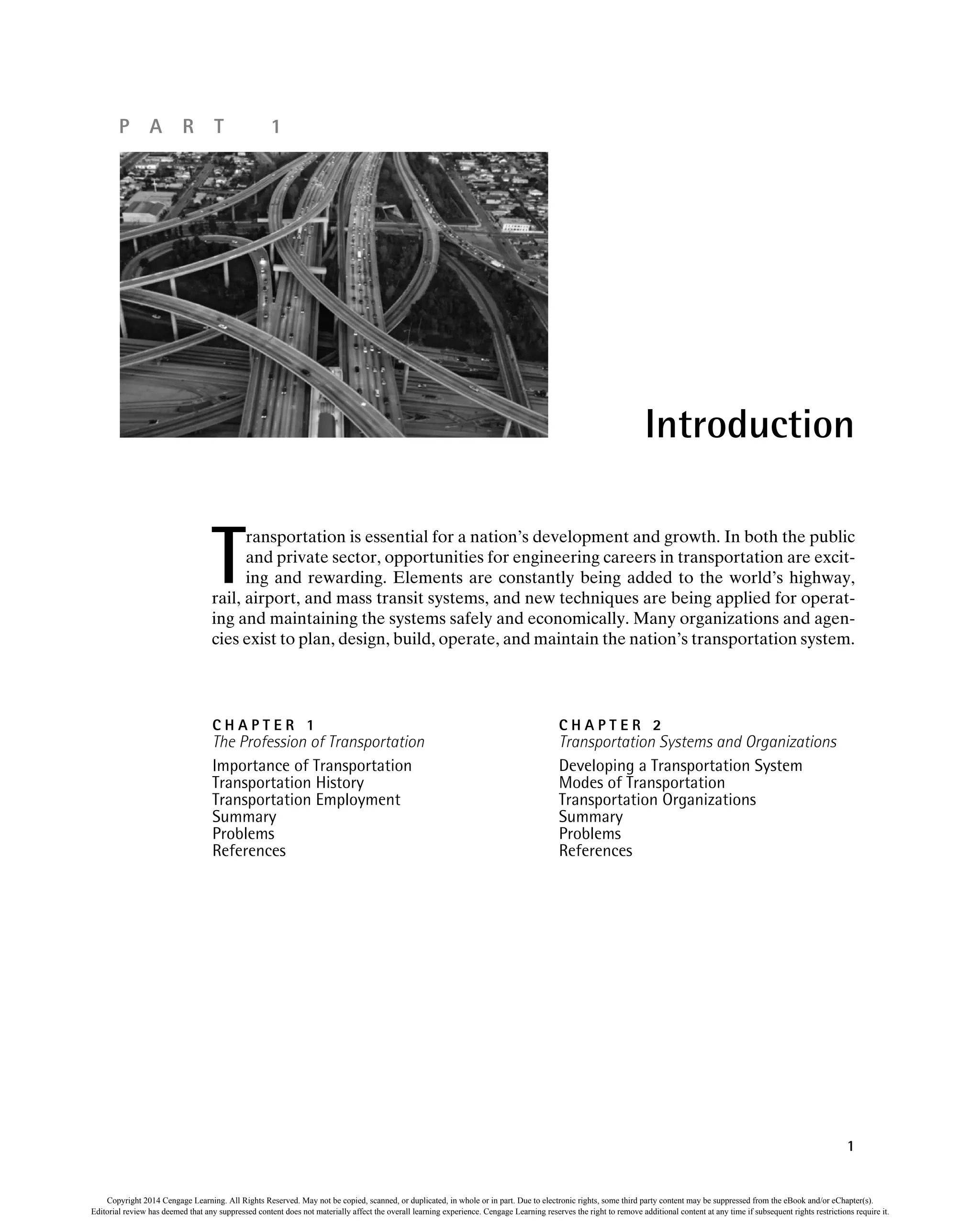 P A R T 1
T
ransportation is essential for a nation’s development and growth. In both the public
and private sector, opportunities for engineering careers in transportation are excit-
ing and rewarding. Elements are constantly being added to the world’s highway,
rail, airport, and mass transit systems, and new techniques are being applied for operat-
ing and maintaining the systems safely and economically. Many organizations and agen-
cies exist to plan, design, build, operate, and maintain the nation’s transportation system.
Introduction
C H A P T E R 1
The Profession of Transportation
Importance of Transportation
Transportation History
Transportation Employment
Summary
Problems
References
C H A P T E R 2
Transportation Systems and Organizations
Developing a Transportation System
Modes of Transportation
Transportation Organizations
Summary
Problems
References
1
Copyright 2014 Cengage Learning. All Rights Reserved. May not be copied, scanned, or duplicated, in whole or in part. Due to electronic rights, some third party content may be suppressed from the eBook and/or eChapter(s).
Editorial review has deemed that any suppressed content does not materially affect the overall learning experience. Cengage Learning reserves the right to remove additional content at any time if subsequent rights restrictions require it.
 