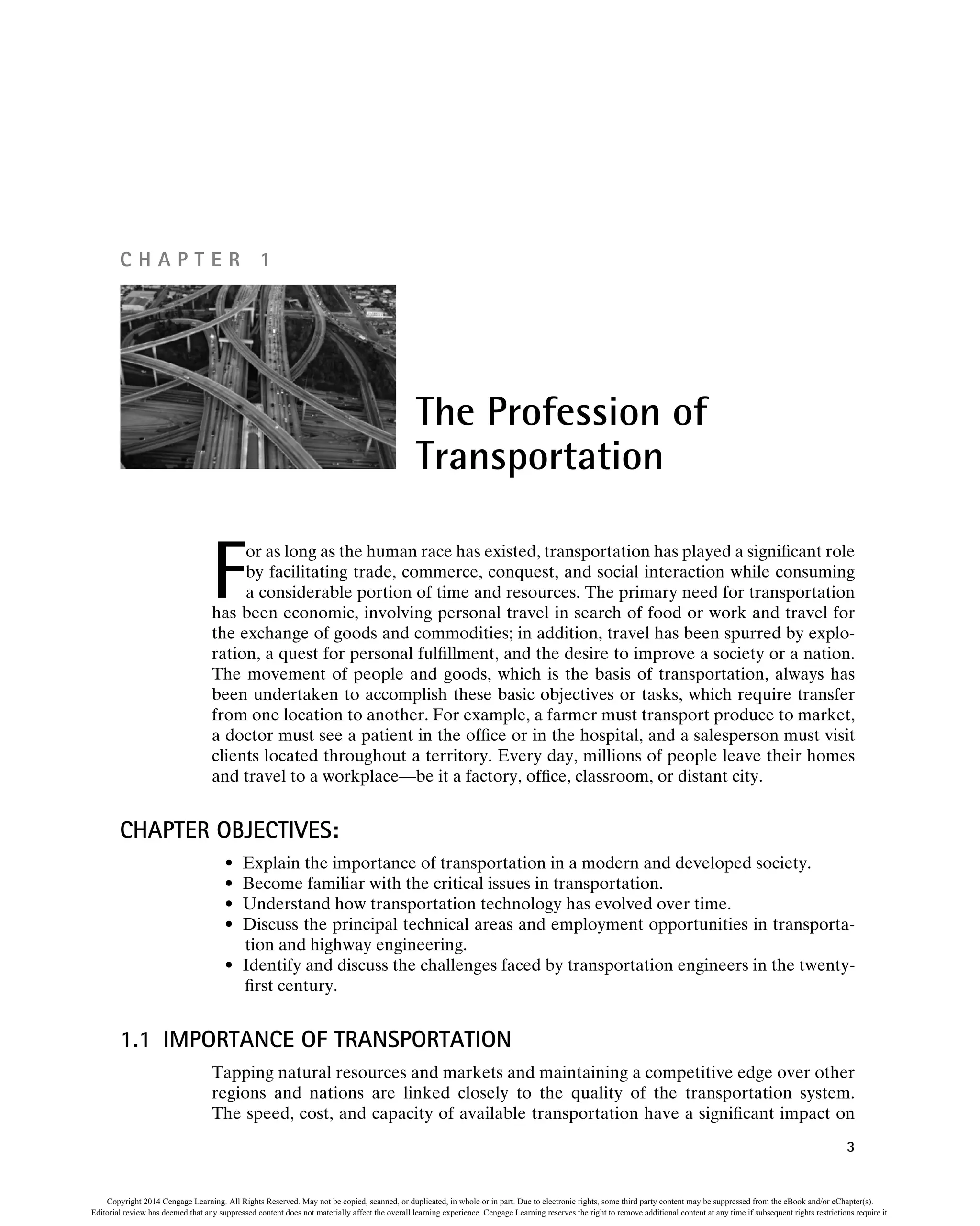 F
or as long as the human race has existed, transportation has played a significant role
by facilitating trade, commerce, conquest, and social interaction while consuming
a considerable portion of time and resources. The primary need for transportation
has been economic, involving personal travel in search of food or work and travel for
the exchange of goods and commodities; in addition, travel has been spurred by explo-
ration, a quest for personal fulfillment, and the desire to improve a society or a nation.
The movement of people and goods, which is the basis of transportation, always has
been undertaken to accomplish these basic objectives or tasks, which require transfer
from one location to another. For example, a farmer must transport produce to market,
a doctor must see a patient in the office or in the hospital, and a salesperson must visit
clients located throughout a territory. Every day, millions of people leave their homes
and travel to a workplace—be it a factory, office, classroom, or distant city.
CHAPTER OBJECTIVES:
• Explain the importance of transportation in a modern and developed society.
• Become familiar with the critical issues in transportation.
• Understand how transportation technology has evolved over time.
• Discuss the principal technical areas and employment opportunities in transporta-
tion and highway engineering.
• Identify and discuss the challenges faced by transportation engineers in the twenty-
first century.
1.1 IMPORTANCE OF TRANSPORTATION
Tapping natural resources and markets and maintaining a competitive edge over other
regions and nations are linked closely to the quality of the transportation system.
The speed, cost, and capacity of available transportation have a significant impact on
The Profession of
Transportation
C H A P T E R 1
3
Copyright 2014 Cengage Learning. All Rights Reserved. May not be copied, scanned, or duplicated, in whole or in part. Due to electronic rights, some third party content may be suppressed from the eBook and/or eChapter(s).
Editorial review has deemed that any suppressed content does not materially affect the overall learning experience. Cengage Learning reserves the right to remove additional content at any time if subsequent rights restrictions require it.
 