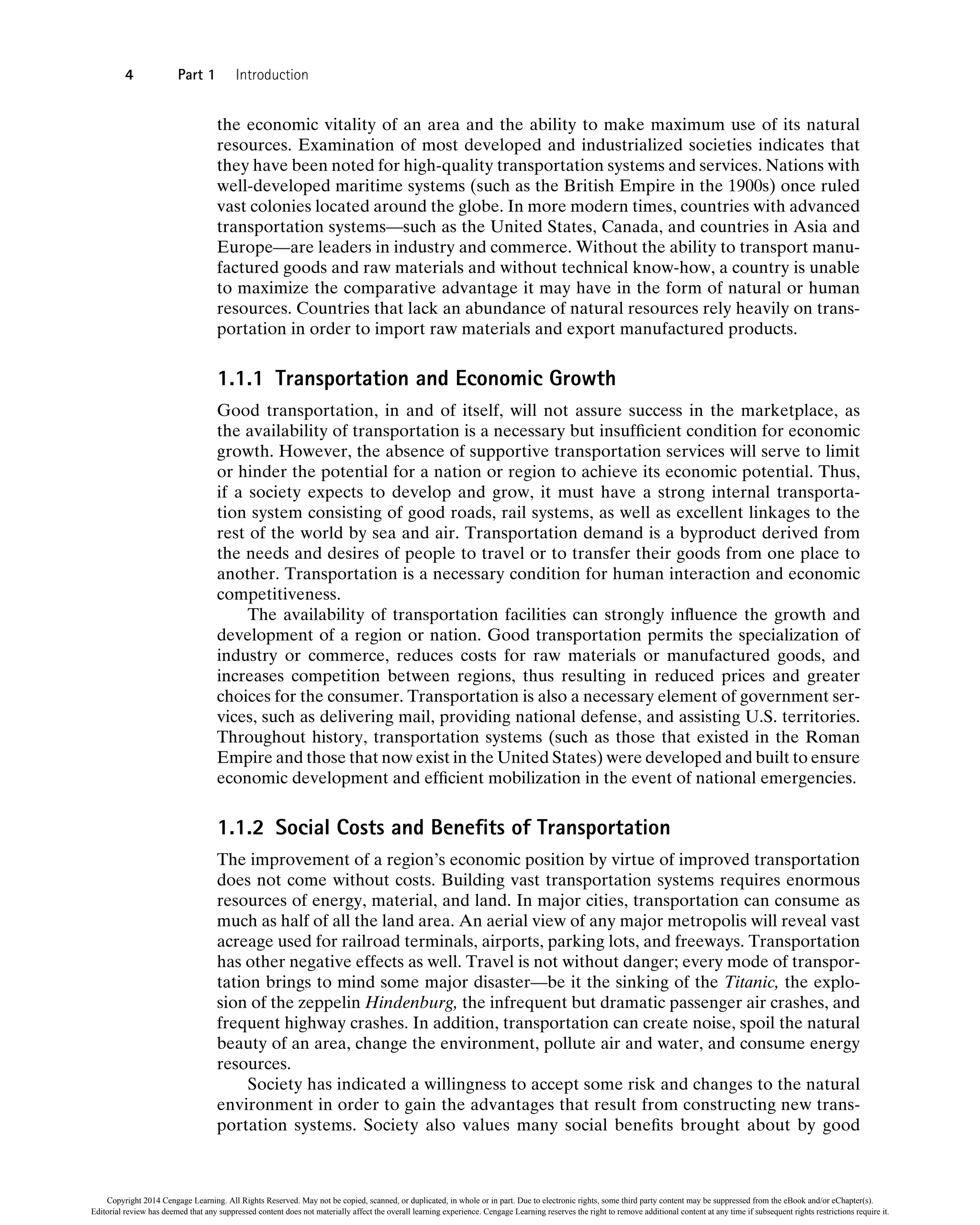 the economic vitality of an area and the ability to make maximum use of its natural
resources. Examination of most developed and industrialized societies indicates that
they have been noted for high-quality transportation systems and services. Nations with
well-developed maritime systems (such as the British Empire in the 1900s) once ruled
vast colonies located around the globe. In more modern times, countries with advanced
transportation systems—such as the United States, Canada, and countries in Asia and
Europe—are leaders in industry and commerce. Without the ability to transport manu-
factured goods and raw materials and without technical know-how, a country is unable
to maximize the comparative advantage it may have in the form of natural or human
resources. Countries that lack an abundance of natural resources rely heavily on trans-
portation in order to import raw materials and export manufactured products.
1.1.1 Transportation and Economic Growth
Good transportation, in and of itself, will not assure success in the marketplace, as
the availability of transportation is a necessary but insufficient condition for economic
growth. However, the absence of supportive transportation services will serve to limit
or hinder the potential for a nation or region to achieve its economic potential. Thus,
if a society expects to develop and grow, it must have a strong internal transporta-
tion system consisting of good roads, rail systems, as well as excellent linkages to the
rest of the world by sea and air. Transportation demand is a byproduct derived from
the needs and desires of people to travel or to transfer their goods from one place to
another. Transportation is a necessary condition for human interaction and economic
competitiveness.
The availability of transportation facilities can strongly influence the growth and
development of a region or nation. Good transportation permits the specialization of
industry or commerce, reduces costs for raw materials or manufactured goods, and
increases competition between regions, thus resulting in reduced prices and greater
choices for the consumer. Transportation is also a necessary element of government ser-
vices, such as delivering mail, providing national defense, and assisting U.S. territories.
Throughout history, transportation systems (such as those that existed in the Roman
Empire and those that now exist in the United States) were developed and built to ensure
economic development and efficient mobilization in the event of national emergencies.
1.1.2 Social Costs and Benefits of Transportation
The improvement of a region’s economic position by virtue of improved transportation
does not come without costs. Building vast transportation systems requires enormous
resources of energy, material, and land. In major cities, transportation can consume as
much as half of all the land area. An aerial view of any major metropolis will reveal vast
acreage used for railroad terminals, airports, parking lots, and freeways. Transportation
has other negative effects as well. Travel is not without danger; every mode of transpor-
tation brings to mind some major disaster—be it the sinking of the Titanic, the explo-
sion of the zeppelin Hindenburg, the infrequent but dramatic passenger air crashes, and
frequent highway crashes. In addition, transportation can create noise, spoil the natural
beauty of an area, change the environment, pollute air and water, and consume energy
resources.
Society has indicated a willingness to accept some risk and changes to the natural
environment in order to gain the advantages that result from constructing new trans-
portation systems. Society also values many social benefits brought about by good
4 Part 1 Introduction
Copyright 2014 Cengage Learning. All Rights Reserved. May not be copied, scanned, or duplicated, in whole or in part. Due to electronic rights, some third party content may be suppressed from the eBook and/or eChapter(s).
Editorial review has deemed that any suppressed content does not materially affect the overall learning experience. Cengage Learning reserves the right to remove additional content at any time if subsequent rights restrictions require it.
 