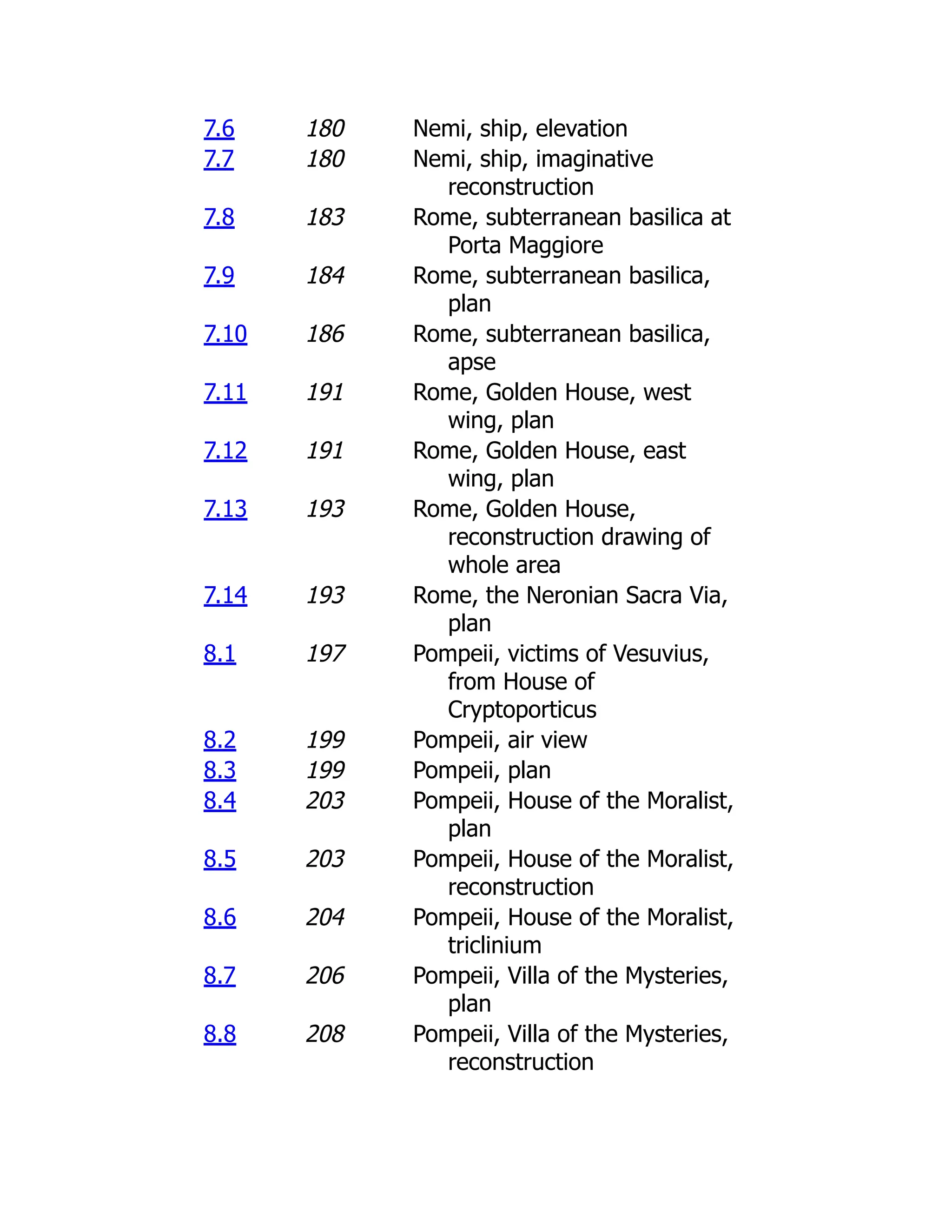 7.6 180 Nemi, ship, elevation
7.7 180 Nemi, ship, imaginative
reconstruction
7.8 183 Rome, subterranean basilica at
Porta Maggiore
7.9 184 Rome, subterranean basilica,
plan
7.10 186 Rome, subterranean basilica,
apse
7.11 191 Rome, Golden House, west
wing, plan
7.12 191 Rome, Golden House, east
wing, plan
7.13 193 Rome, Golden House,
reconstruction drawing of
whole area
7.14 193 Rome, the Neronian Sacra Via,
plan
8.1 197 Pompeii, victims of Vesuvius,
from House of
Cryptoporticus
8.2 199 Pompeii, air view
8.3 199 Pompeii, plan
8.4 203 Pompeii, House of the Moralist,
plan
8.5 203 Pompeii, House of the Moralist,
reconstruction
8.6 204 Pompeii, House of the Moralist,
triclinium
8.7 206 Pompeii, Villa of the Mysteries,
plan
8.8 208 Pompeii, Villa of the Mysteries,
reconstruction
 