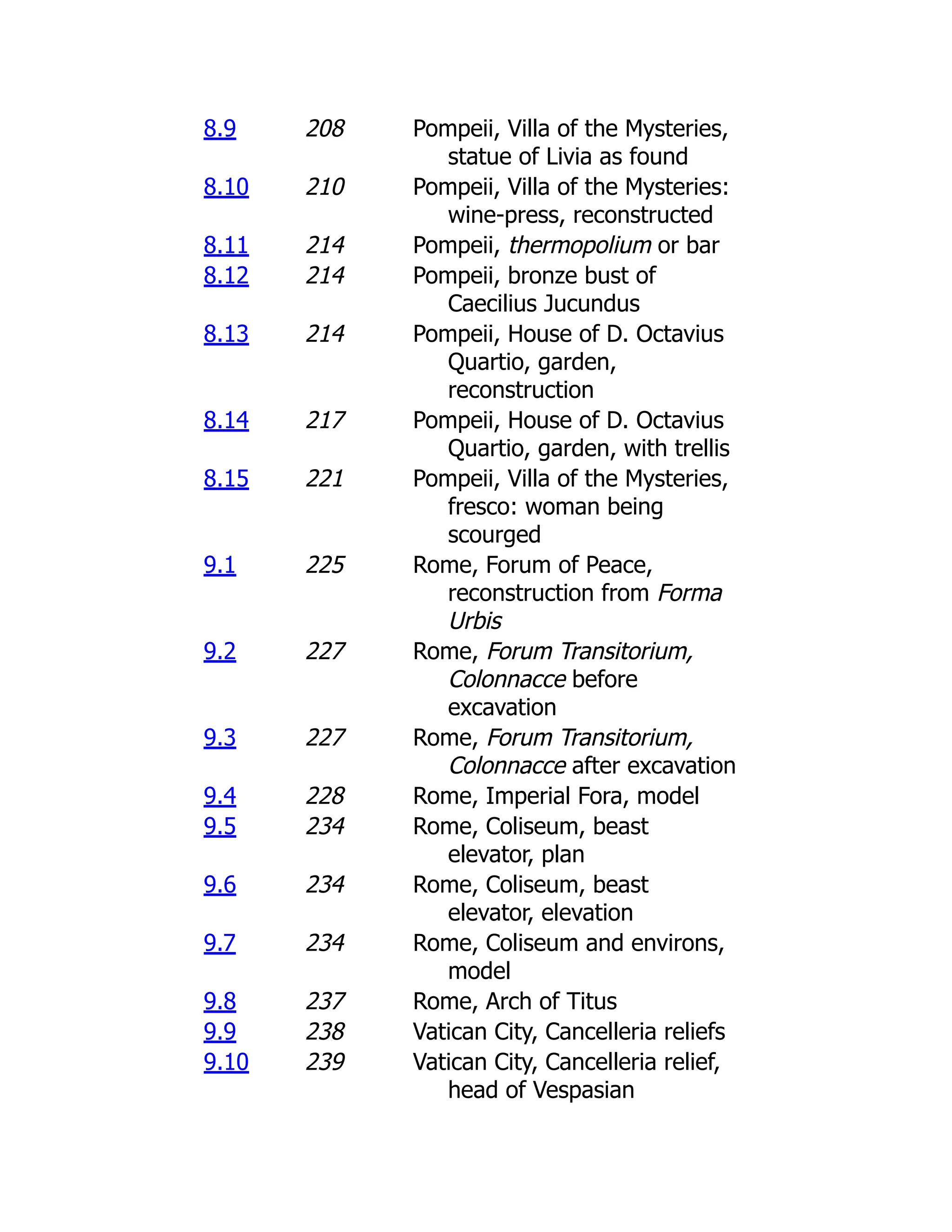 8.9 208 Pompeii, Villa of the Mysteries,
statue of Livia as found
8.10 210 Pompeii, Villa of the Mysteries:
wine-press, reconstructed
8.11 214 Pompeii, thermopolium or bar
8.12 214 Pompeii, bronze bust of
Caecilius Jucundus
8.13 214 Pompeii, House of D. Octavius
Quartio, garden,
reconstruction
8.14 217 Pompeii, House of D. Octavius
Quartio, garden, with trellis
8.15 221 Pompeii, Villa of the Mysteries,
fresco: woman being
scourged
9.1 225 Rome, Forum of Peace,
reconstruction from Forma
Urbis
9.2 227 Rome, Forum Transitorium,
Colonnacce before
excavation
9.3 227 Rome, Forum Transitorium,
Colonnacce after excavation
9.4 228 Rome, Imperial Fora, model
9.5 234 Rome, Coliseum, beast
elevator, plan
9.6 234 Rome, Coliseum, beast
elevator, elevation
9.7 234 Rome, Coliseum and environs,
model
9.8 237 Rome, Arch of Titus
9.9 238 Vatican City, Cancelleria reliefs
9.10 239 Vatican City, Cancelleria relief,
head of Vespasian
 