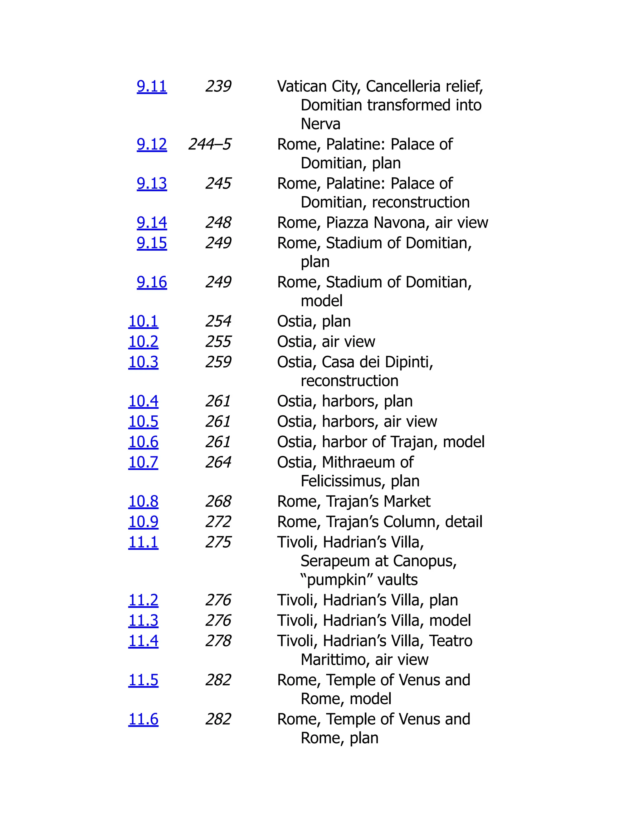 9.11 239 Vatican City, Cancelleria relief,
Domitian transformed into
Nerva
9.12 244–5 Rome, Palatine: Palace of
Domitian, plan
9.13 245 Rome, Palatine: Palace of
Domitian, reconstruction
9.14 248 Rome, Piazza Navona, air view
9.15 249 Rome, Stadium of Domitian,
plan
9.16 249 Rome, Stadium of Domitian,
model
10.1 254 Ostia, plan
10.2 255 Ostia, air view
10.3 259 Ostia, Casa dei Dipinti,
reconstruction
10.4 261 Ostia, harbors, plan
10.5 261 Ostia, harbors, air view
10.6 261 Ostia, harbor of Trajan, model
10.7 264 Ostia, Mithraeum of
Felicissimus, plan
10.8 268 Rome, Trajan’s Market
10.9 272 Rome, Trajan’s Column, detail
11.1 275 Tivoli, Hadrian’s Villa,
Serapeum at Canopus,
“pumpkin” vaults
11.2 276 Tivoli, Hadrian’s Villa, plan
11.3 276 Tivoli, Hadrian’s Villa, model
11.4 278 Tivoli, Hadrian’s Villa, Teatro
Marittimo, air view
11.5 282 Rome, Temple of Venus and
Rome, model
11.6 282 Rome, Temple of Venus and
Rome, plan
 
