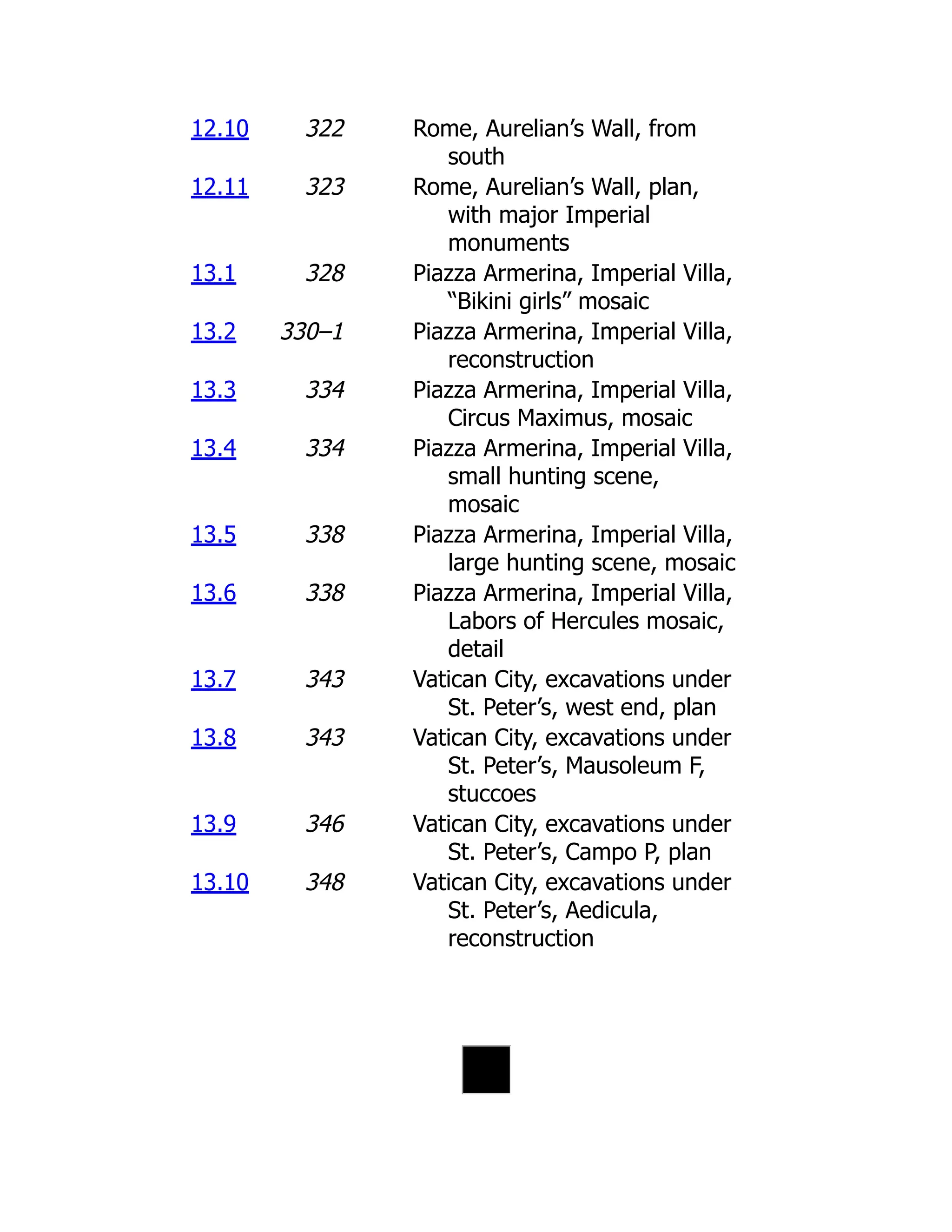 12.10 322 Rome, Aurelian’s Wall, from
south
12.11 323 Rome, Aurelian’s Wall, plan,
with major Imperial
monuments
13.1 328 Piazza Armerina, Imperial Villa,
“Bikini girls” mosaic
13.2 330–1 Piazza Armerina, Imperial Villa,
reconstruction
13.3 334 Piazza Armerina, Imperial Villa,
Circus Maximus, mosaic
13.4 334 Piazza Armerina, Imperial Villa,
small hunting scene,
mosaic
13.5 338 Piazza Armerina, Imperial Villa,
large hunting scene, mosaic
13.6 338 Piazza Armerina, Imperial Villa,
Labors of Hercules mosaic,
detail
13.7 343 Vatican City, excavations under
St. Peter’s, west end, plan
13.8 343 Vatican City, excavations under
St. Peter’s, Mausoleum F,
stuccoes
13.9 346 Vatican City, excavations under
St. Peter’s, Campo P, plan
13.10 348 Vatican City, excavations under
St. Peter’s, Aedicula,
reconstruction
 