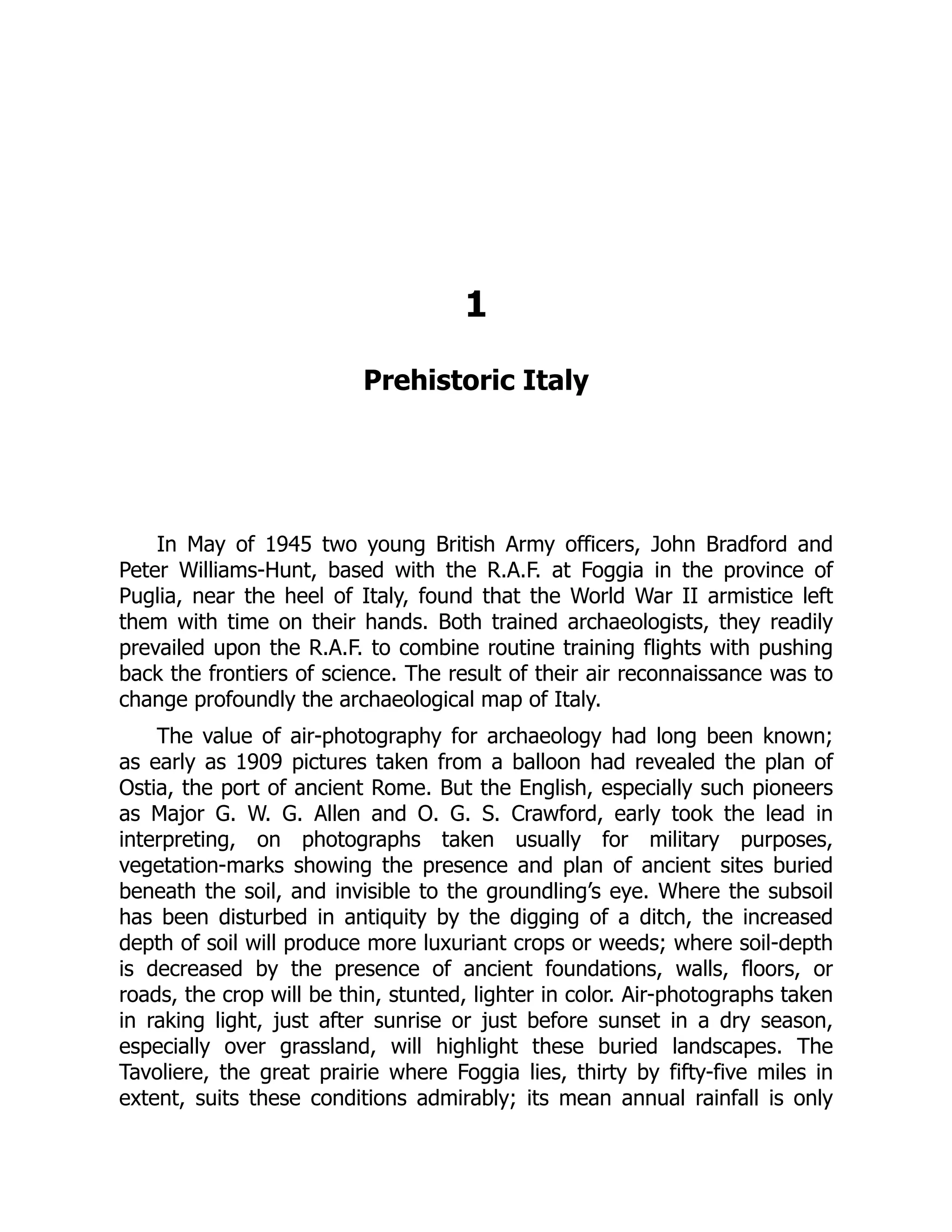 1
Prehistoric Italy
In May of 1945 two young British Army officers, John Bradford and
Peter Williams-Hunt, based with the R.A.F. at Foggia in the province of
Puglia, near the heel of Italy, found that the World War II armistice left
them with time on their hands. Both trained archaeologists, they readily
prevailed upon the R.A.F. to combine routine training flights with pushing
back the frontiers of science. The result of their air reconnaissance was to
change profoundly the archaeological map of Italy.
The value of air-photography for archaeology had long been known;
as early as 1909 pictures taken from a balloon had revealed the plan of
Ostia, the port of ancient Rome. But the English, especially such pioneers
as Major G. W. G. Allen and O. G. S. Crawford, early took the lead in
interpreting, on photographs taken usually for military purposes,
vegetation-marks showing the presence and plan of ancient sites buried
beneath the soil, and invisible to the groundling’s eye. Where the subsoil
has been disturbed in antiquity by the digging of a ditch, the increased
depth of soil will produce more luxuriant crops or weeds; where soil-depth
is decreased by the presence of ancient foundations, walls, floors, or
roads, the crop will be thin, stunted, lighter in color. Air-photographs taken
in raking light, just after sunrise or just before sunset in a dry season,
especially over grassland, will highlight these buried landscapes. The
Tavoliere, the great prairie where Foggia lies, thirty by fifty-five miles in
extent, suits these conditions admirably; its mean annual rainfall is only
 