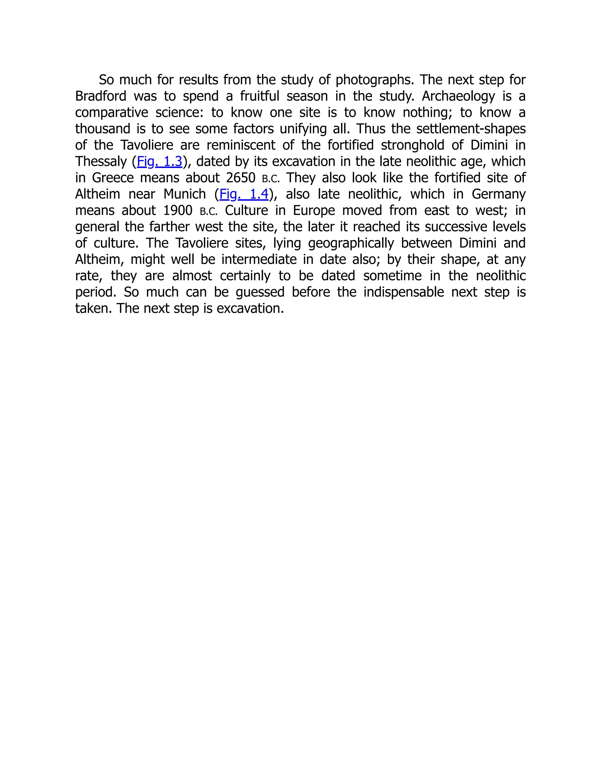 So much for results from the study of photographs. The next step for
Bradford was to spend a fruitful season in the study. Archaeology is a
comparative science: to know one site is to know nothing; to know a
thousand is to see some factors unifying all. Thus the settlement-shapes
of the Tavoliere are reminiscent of the fortified stronghold of Dimini in
Thessaly (Fig. 1.3), dated by its excavation in the late neolithic age, which
in Greece means about 2650 B.C. They also look like the fortified site of
Altheim near Munich (Fig. 1.4), also late neolithic, which in Germany
means about 1900 B.C. Culture in Europe moved from east to west; in
general the farther west the site, the later it reached its successive levels
of culture. The Tavoliere sites, lying geographically between Dimini and
Altheim, might well be intermediate in date also; by their shape, at any
rate, they are almost certainly to be dated sometime in the neolithic
period. So much can be guessed before the indispensable next step is
taken. The next step is excavation.
 
