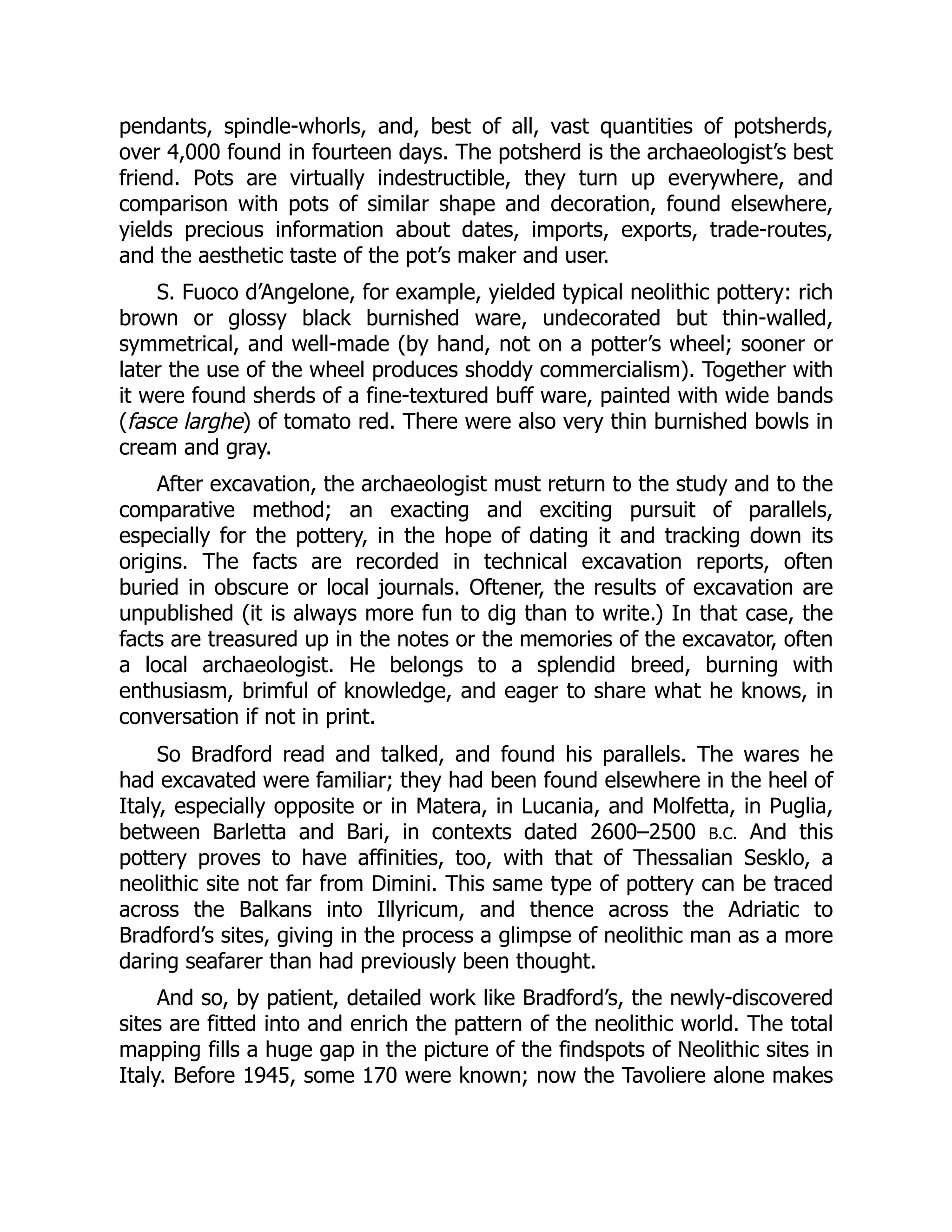 pendants, spindle-whorls, and, best of all, vast quantities of potsherds,
over 4,000 found in fourteen days. The potsherd is the archaeologist’s best
friend. Pots are virtually indestructible, they turn up everywhere, and
comparison with pots of similar shape and decoration, found elsewhere,
yields precious information about dates, imports, exports, trade-routes,
and the aesthetic taste of the pot’s maker and user.
S. Fuoco d’Angelone, for example, yielded typical neolithic pottery: rich
brown or glossy black burnished ware, undecorated but thin-walled,
symmetrical, and well-made (by hand, not on a potter’s wheel; sooner or
later the use of the wheel produces shoddy commercialism). Together with
it were found sherds of a fine-textured buff ware, painted with wide bands
(fasce larghe) of tomato red. There were also very thin burnished bowls in
cream and gray.
After excavation, the archaeologist must return to the study and to the
comparative method; an exacting and exciting pursuit of parallels,
especially for the pottery, in the hope of dating it and tracking down its
origins. The facts are recorded in technical excavation reports, often
buried in obscure or local journals. Oftener, the results of excavation are
unpublished (it is always more fun to dig than to write.) In that case, the
facts are treasured up in the notes or the memories of the excavator, often
a local archaeologist. He belongs to a splendid breed, burning with
enthusiasm, brimful of knowledge, and eager to share what he knows, in
conversation if not in print.
So Bradford read and talked, and found his parallels. The wares he
had excavated were familiar; they had been found elsewhere in the heel of
Italy, especially opposite or in Matera, in Lucania, and Molfetta, in Puglia,
between Barletta and Bari, in contexts dated 2600–2500 B.C. And this
pottery proves to have affinities, too, with that of Thessalian Sesklo, a
neolithic site not far from Dimini. This same type of pottery can be traced
across the Balkans into Illyricum, and thence across the Adriatic to
Bradford’s sites, giving in the process a glimpse of neolithic man as a more
daring seafarer than had previously been thought.
And so, by patient, detailed work like Bradford’s, the newly-discovered
sites are fitted into and enrich the pattern of the neolithic world. The total
mapping fills a huge gap in the picture of the findspots of Neolithic sites in
Italy. Before 1945, some 170 were known; now the Tavoliere alone makes
 