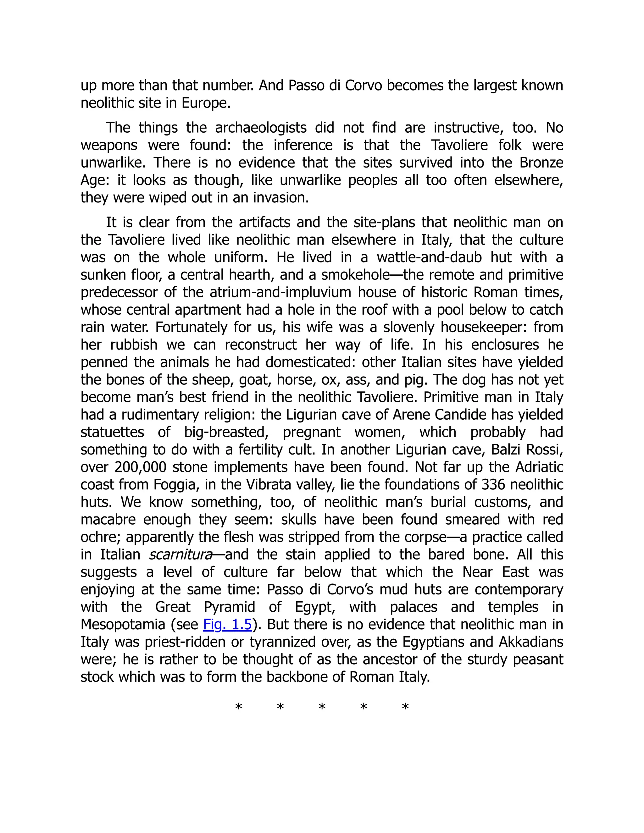 up more than that number. And Passo di Corvo becomes the largest known
neolithic site in Europe.
The things the archaeologists did not find are instructive, too. No
weapons were found: the inference is that the Tavoliere folk were
unwarlike. There is no evidence that the sites survived into the Bronze
Age: it looks as though, like unwarlike peoples all too often elsewhere,
they were wiped out in an invasion.
It is clear from the artifacts and the site-plans that neolithic man on
the Tavoliere lived like neolithic man elsewhere in Italy, that the culture
was on the whole uniform. He lived in a wattle-and-daub hut with a
sunken floor, a central hearth, and a smokehole—the remote and primitive
predecessor of the atrium-and-impluvium house of historic Roman times,
whose central apartment had a hole in the roof with a pool below to catch
rain water. Fortunately for us, his wife was a slovenly housekeeper: from
her rubbish we can reconstruct her way of life. In his enclosures he
penned the animals he had domesticated: other Italian sites have yielded
the bones of the sheep, goat, horse, ox, ass, and pig. The dog has not yet
become man’s best friend in the neolithic Tavoliere. Primitive man in Italy
had a rudimentary religion: the Ligurian cave of Arene Candide has yielded
statuettes of big-breasted, pregnant women, which probably had
something to do with a fertility cult. In another Ligurian cave, Balzi Rossi,
over 200,000 stone implements have been found. Not far up the Adriatic
coast from Foggia, in the Vibrata valley, lie the foundations of 336 neolithic
huts. We know something, too, of neolithic man’s burial customs, and
macabre enough they seem: skulls have been found smeared with red
ochre; apparently the flesh was stripped from the corpse—a practice called
in Italian scarnitura—and the stain applied to the bared bone. All this
suggests a level of culture far below that which the Near East was
enjoying at the same time: Passo di Corvo’s mud huts are contemporary
with the Great Pyramid of Egypt, with palaces and temples in
Mesopotamia (see Fig. 1.5). But there is no evidence that neolithic man in
Italy was priest-ridden or tyrannized over, as the Egyptians and Akkadians
were; he is rather to be thought of as the ancestor of the sturdy peasant
stock which was to form the backbone of Roman Italy.
* * * * *
 