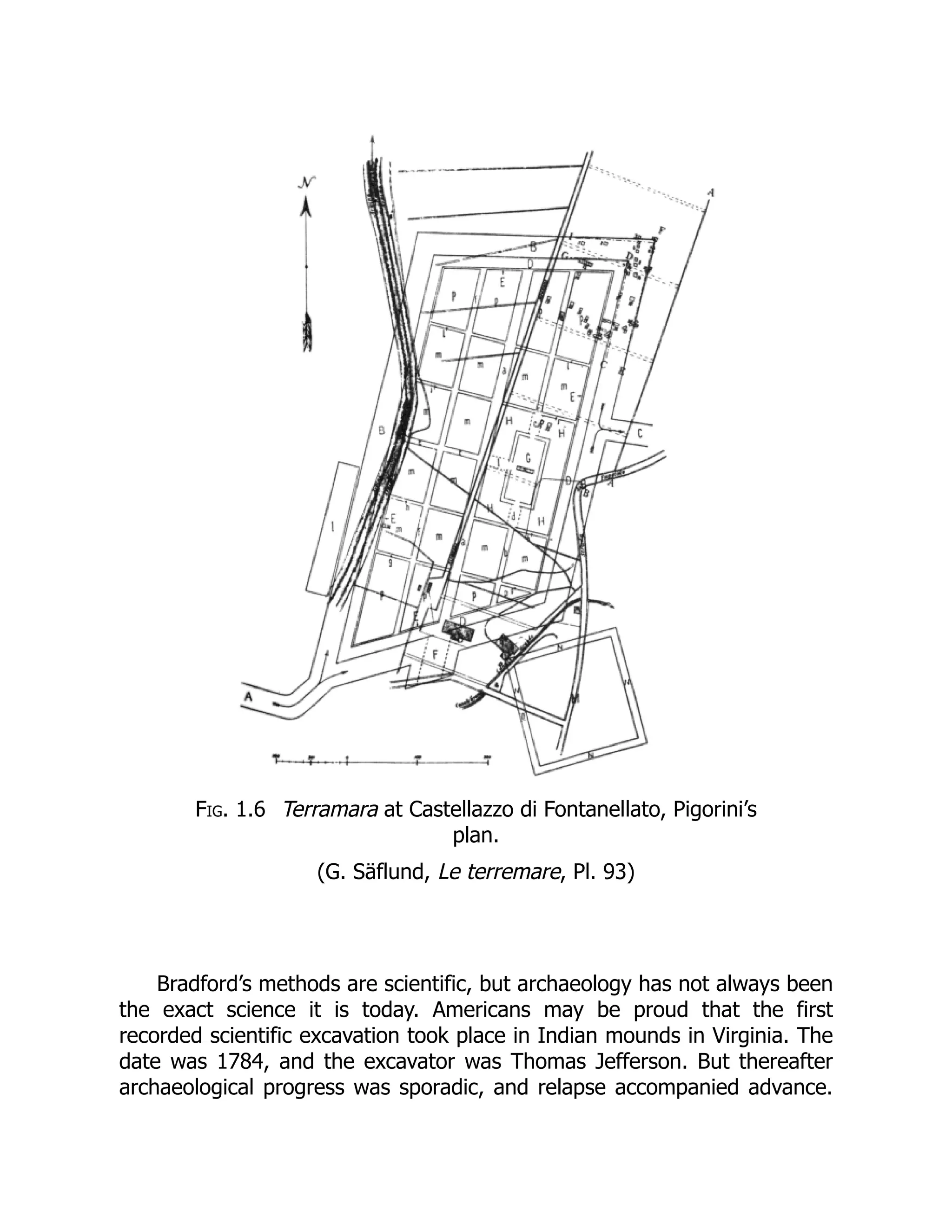 Fig. 1.6 Terramara at Castellazzo di Fontanellato, Pigorini’s
plan.
(G. Säflund, Le terremare, Pl. 93)
Bradford’s methods are scientific, but archaeology has not always been
the exact science it is today. Americans may be proud that the first
recorded scientific excavation took place in Indian mounds in Virginia. The
date was 1784, and the excavator was Thomas Jefferson. But thereafter
archaeological progress was sporadic, and relapse accompanied advance.
 