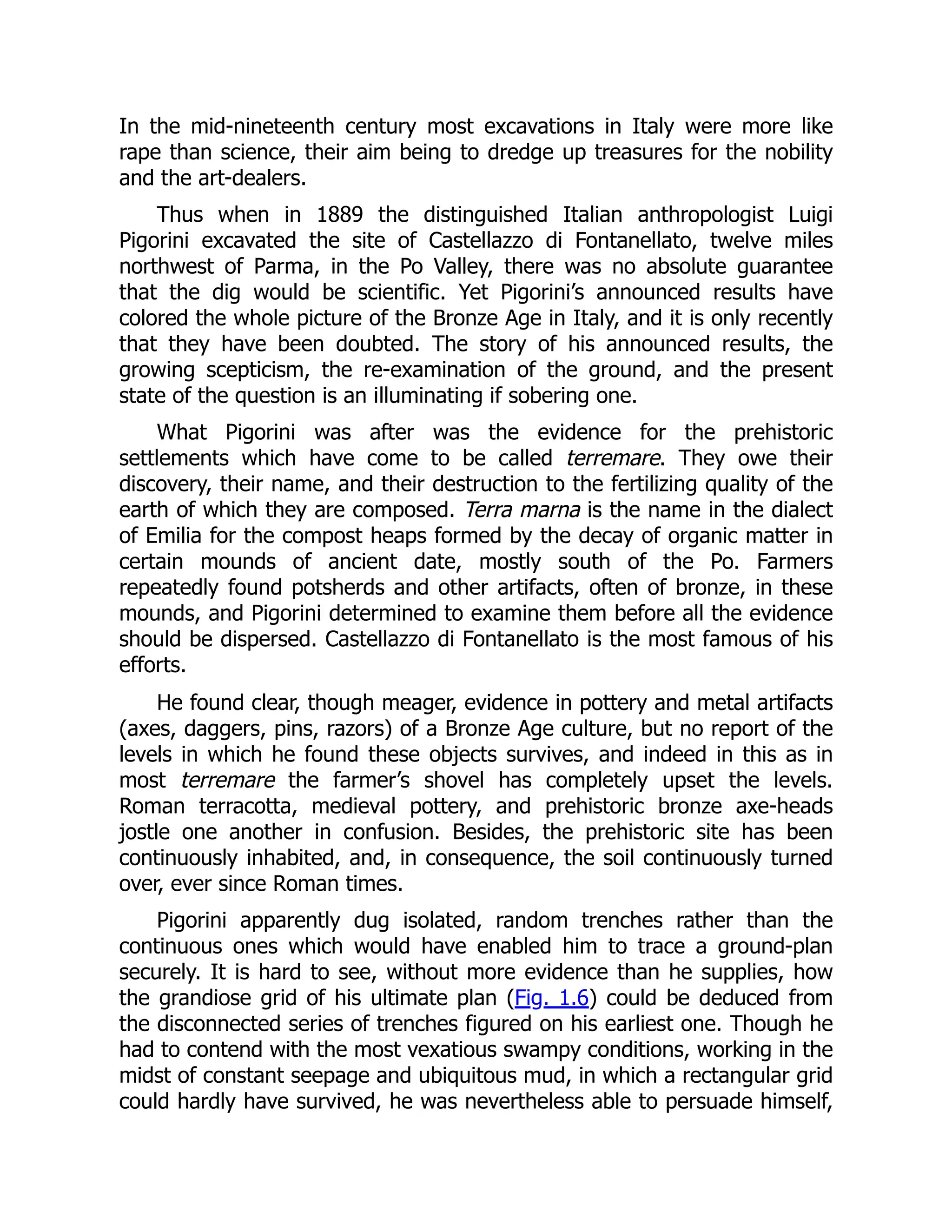 In the mid-nineteenth century most excavations in Italy were more like
rape than science, their aim being to dredge up treasures for the nobility
and the art-dealers.
Thus when in 1889 the distinguished Italian anthropologist Luigi
Pigorini excavated the site of Castellazzo di Fontanellato, twelve miles
northwest of Parma, in the Po Valley, there was no absolute guarantee
that the dig would be scientific. Yet Pigorini’s announced results have
colored the whole picture of the Bronze Age in Italy, and it is only recently
that they have been doubted. The story of his announced results, the
growing scepticism, the re-examination of the ground, and the present
state of the question is an illuminating if sobering one.
What Pigorini was after was the evidence for the prehistoric
settlements which have come to be called terremare. They owe their
discovery, their name, and their destruction to the fertilizing quality of the
earth of which they are composed. Terra marna is the name in the dialect
of Emilia for the compost heaps formed by the decay of organic matter in
certain mounds of ancient date, mostly south of the Po. Farmers
repeatedly found potsherds and other artifacts, often of bronze, in these
mounds, and Pigorini determined to examine them before all the evidence
should be dispersed. Castellazzo di Fontanellato is the most famous of his
efforts.
He found clear, though meager, evidence in pottery and metal artifacts
(axes, daggers, pins, razors) of a Bronze Age culture, but no report of the
levels in which he found these objects survives, and indeed in this as in
most terremare the farmer’s shovel has completely upset the levels.
Roman terracotta, medieval pottery, and prehistoric bronze axe-heads
jostle one another in confusion. Besides, the prehistoric site has been
continuously inhabited, and, in consequence, the soil continuously turned
over, ever since Roman times.
Pigorini apparently dug isolated, random trenches rather than the
continuous ones which would have enabled him to trace a ground-plan
securely. It is hard to see, without more evidence than he supplies, how
the grandiose grid of his ultimate plan (Fig. 1.6) could be deduced from
the disconnected series of trenches figured on his earliest one. Though he
had to contend with the most vexatious swampy conditions, working in the
midst of constant seepage and ubiquitous mud, in which a rectangular grid
could hardly have survived, he was nevertheless able to persuade himself,
 