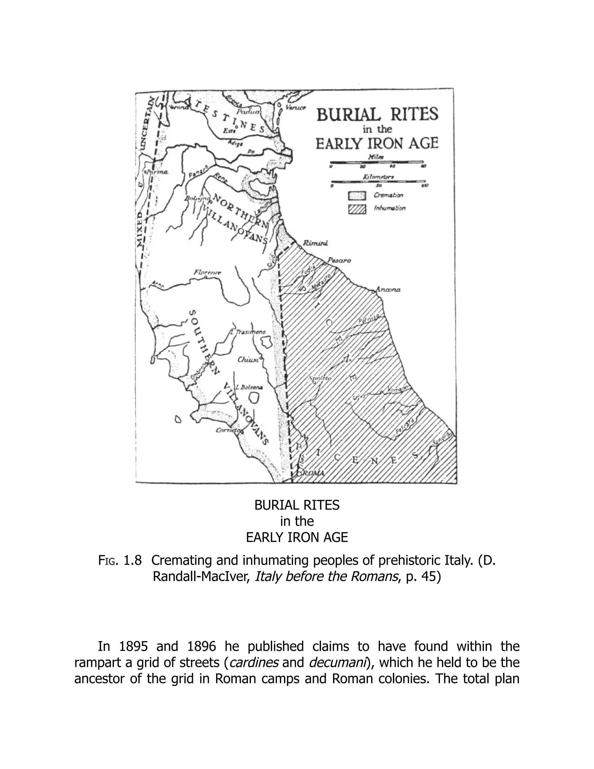 BURIAL RITES
in the
EARLY IRON AGE
Fig. 1.8 Cremating and inhumating peoples of prehistoric Italy. (D.
Randall-MacIver, Italy before the Romans, p. 45)
In 1895 and 1896 he published claims to have found within the
rampart a grid of streets (cardines and decumani), which he held to be the
ancestor of the grid in Roman camps and Roman colonies. The total plan
 
