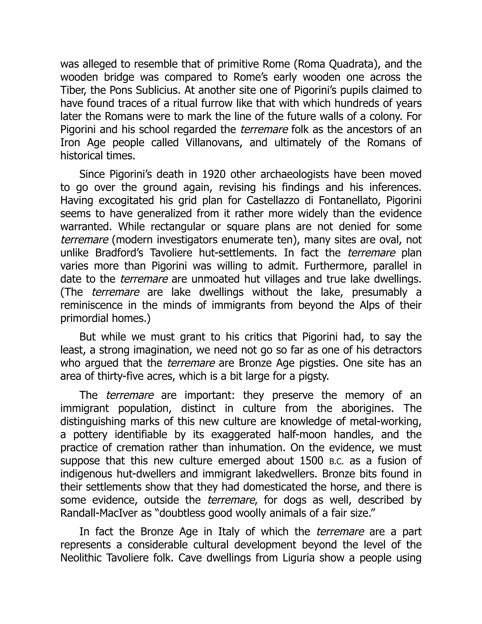 was alleged to resemble that of primitive Rome (Roma Quadrata), and the
wooden bridge was compared to Rome’s early wooden one across the
Tiber, the Pons Sublicius. At another site one of Pigorini’s pupils claimed to
have found traces of a ritual furrow like that with which hundreds of years
later the Romans were to mark the line of the future walls of a colony. For
Pigorini and his school regarded the terremare folk as the ancestors of an
Iron Age people called Villanovans, and ultimately of the Romans of
historical times.
Since Pigorini’s death in 1920 other archaeologists have been moved
to go over the ground again, revising his findings and his inferences.
Having excogitated his grid plan for Castellazzo di Fontanellato, Pigorini
seems to have generalized from it rather more widely than the evidence
warranted. While rectangular or square plans are not denied for some
terremare (modern investigators enumerate ten), many sites are oval, not
unlike Bradford’s Tavoliere hut-settlements. In fact the terremare plan
varies more than Pigorini was willing to admit. Furthermore, parallel in
date to the terremare are unmoated hut villages and true lake dwellings.
(The terremare are lake dwellings without the lake, presumably a
reminiscence in the minds of immigrants from beyond the Alps of their
primordial homes.)
But while we must grant to his critics that Pigorini had, to say the
least, a strong imagination, we need not go so far as one of his detractors
who argued that the terremare are Bronze Age pigsties. One site has an
area of thirty-five acres, which is a bit large for a pigsty.
The terremare are important: they preserve the memory of an
immigrant population, distinct in culture from the aborigines. The
distinguishing marks of this new culture are knowledge of metal-working,
a pottery identifiable by its exaggerated half-moon handles, and the
practice of cremation rather than inhumation. On the evidence, we must
suppose that this new culture emerged about 1500 B.C. as a fusion of
indigenous hut-dwellers and immigrant lakedwellers. Bronze bits found in
their settlements show that they had domesticated the horse, and there is
some evidence, outside the terremare, for dogs as well, described by
Randall-MacIver as “doubtless good woolly animals of a fair size.”
In fact the Bronze Age in Italy of which the terremare are a part
represents a considerable cultural development beyond the level of the
Neolithic Tavoliere folk. Cave dwellings from Liguria show a people using
 