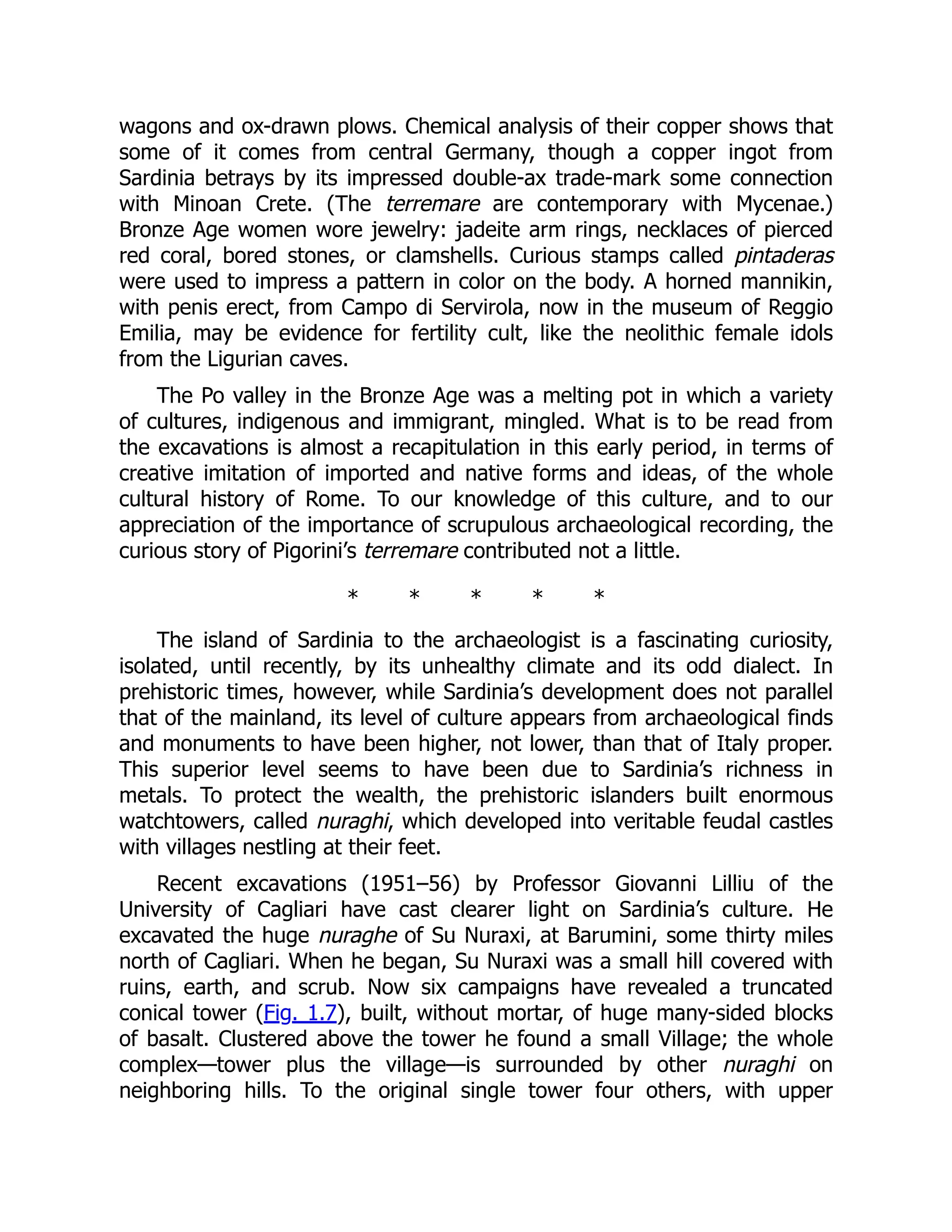 wagons and ox-drawn plows. Chemical analysis of their copper shows that
some of it comes from central Germany, though a copper ingot from
Sardinia betrays by its impressed double-ax trade-mark some connection
with Minoan Crete. (The terremare are contemporary with Mycenae.)
Bronze Age women wore jewelry: jadeite arm rings, necklaces of pierced
red coral, bored stones, or clamshells. Curious stamps called pintaderas
were used to impress a pattern in color on the body. A horned mannikin,
with penis erect, from Campo di Servirola, now in the museum of Reggio
Emilia, may be evidence for fertility cult, like the neolithic female idols
from the Ligurian caves.
The Po valley in the Bronze Age was a melting pot in which a variety
of cultures, indigenous and immigrant, mingled. What is to be read from
the excavations is almost a recapitulation in this early period, in terms of
creative imitation of imported and native forms and ideas, of the whole
cultural history of Rome. To our knowledge of this culture, and to our
appreciation of the importance of scrupulous archaeological recording, the
curious story of Pigorini’s terremare contributed not a little.
* * * * *
The island of Sardinia to the archaeologist is a fascinating curiosity,
isolated, until recently, by its unhealthy climate and its odd dialect. In
prehistoric times, however, while Sardinia’s development does not parallel
that of the mainland, its level of culture appears from archaeological finds
and monuments to have been higher, not lower, than that of Italy proper.
This superior level seems to have been due to Sardinia’s richness in
metals. To protect the wealth, the prehistoric islanders built enormous
watchtowers, called nuraghi, which developed into veritable feudal castles
with villages nestling at their feet.
Recent excavations (1951–56) by Professor Giovanni Lilliu of the
University of Cagliari have cast clearer light on Sardinia’s culture. He
excavated the huge nuraghe of Su Nuraxi, at Barumini, some thirty miles
north of Cagliari. When he began, Su Nuraxi was a small hill covered with
ruins, earth, and scrub. Now six campaigns have revealed a truncated
conical tower (Fig. 1.7), built, without mortar, of huge many-sided blocks
of basalt. Clustered above the tower he found a small Village; the whole
complex—tower plus the village—is surrounded by other nuraghi on
neighboring hills. To the original single tower four others, with upper
 