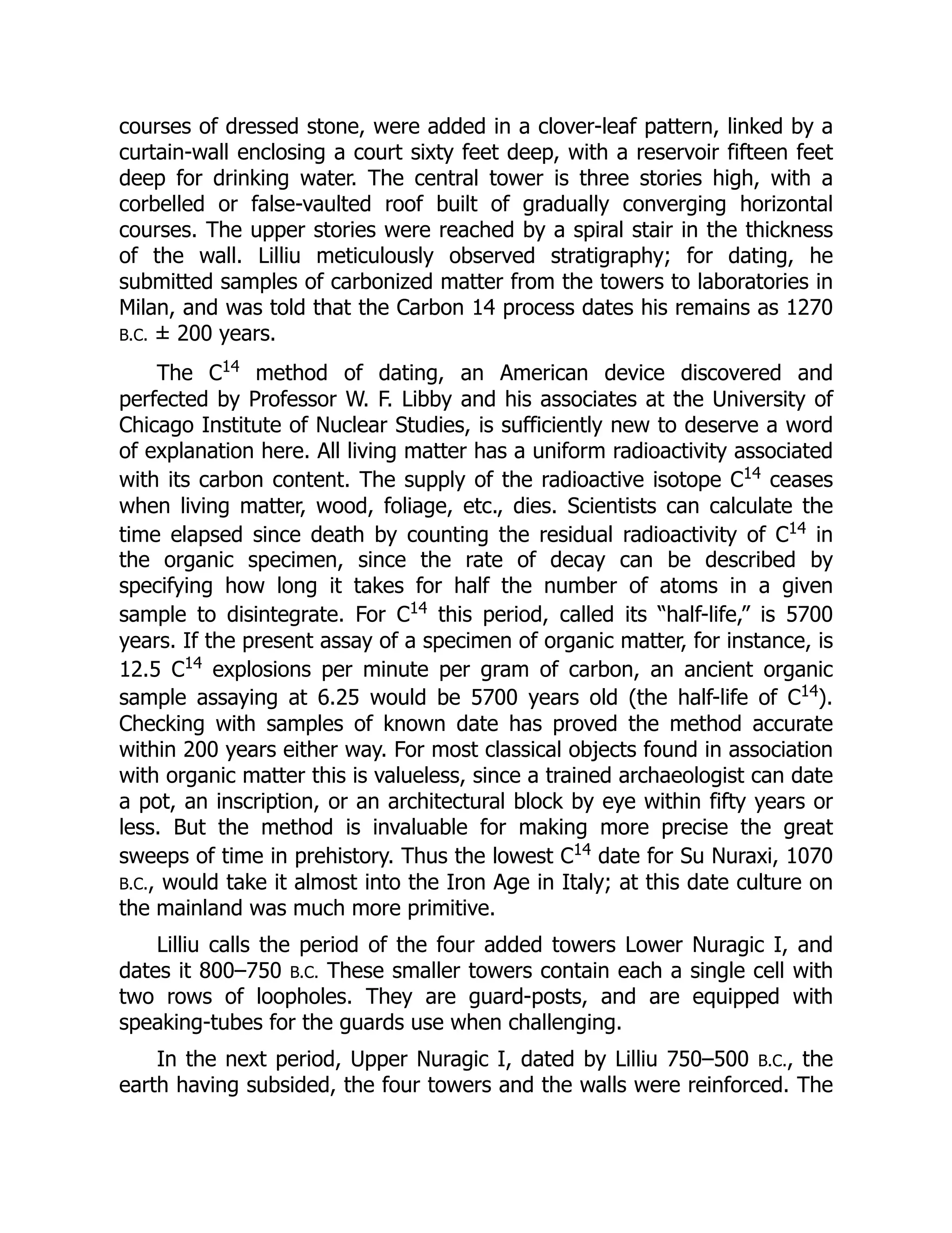 courses of dressed stone, were added in a clover-leaf pattern, linked by a
curtain-wall enclosing a court sixty feet deep, with a reservoir fifteen feet
deep for drinking water. The central tower is three stories high, with a
corbelled or false-vaulted roof built of gradually converging horizontal
courses. The upper stories were reached by a spiral stair in the thickness
of the wall. Lilliu meticulously observed stratigraphy; for dating, he
submitted samples of carbonized matter from the towers to laboratories in
Milan, and was told that the Carbon 14 process dates his remains as 1270
B.C. ± 200 years.
The C14
method of dating, an American device discovered and
perfected by Professor W. F. Libby and his associates at the University of
Chicago Institute of Nuclear Studies, is sufficiently new to deserve a word
of explanation here. All living matter has a uniform radioactivity associated
with its carbon content. The supply of the radioactive isotope C14
ceases
when living matter, wood, foliage, etc., dies. Scientists can calculate the
time elapsed since death by counting the residual radioactivity of C14
in
the organic specimen, since the rate of decay can be described by
specifying how long it takes for half the number of atoms in a given
sample to disintegrate. For C14
this period, called its “half-life,” is 5700
years. If the present assay of a specimen of organic matter, for instance, is
12.5 C14
explosions per minute per gram of carbon, an ancient organic
sample assaying at 6.25 would be 5700 years old (the half-life of C14
).
Checking with samples of known date has proved the method accurate
within 200 years either way. For most classical objects found in association
with organic matter this is valueless, since a trained archaeologist can date
a pot, an inscription, or an architectural block by eye within fifty years or
less. But the method is invaluable for making more precise the great
sweeps of time in prehistory. Thus the lowest C14
date for Su Nuraxi, 1070
B.C., would take it almost into the Iron Age in Italy; at this date culture on
the mainland was much more primitive.
Lilliu calls the period of the four added towers Lower Nuragic I, and
dates it 800–750 B.C. These smaller towers contain each a single cell with
two rows of loopholes. They are guard-posts, and are equipped with
speaking-tubes for the guards use when challenging.
In the next period, Upper Nuragic I, dated by Lilliu 750–500 B.C., the
earth having subsided, the four towers and the walls were reinforced. The
 