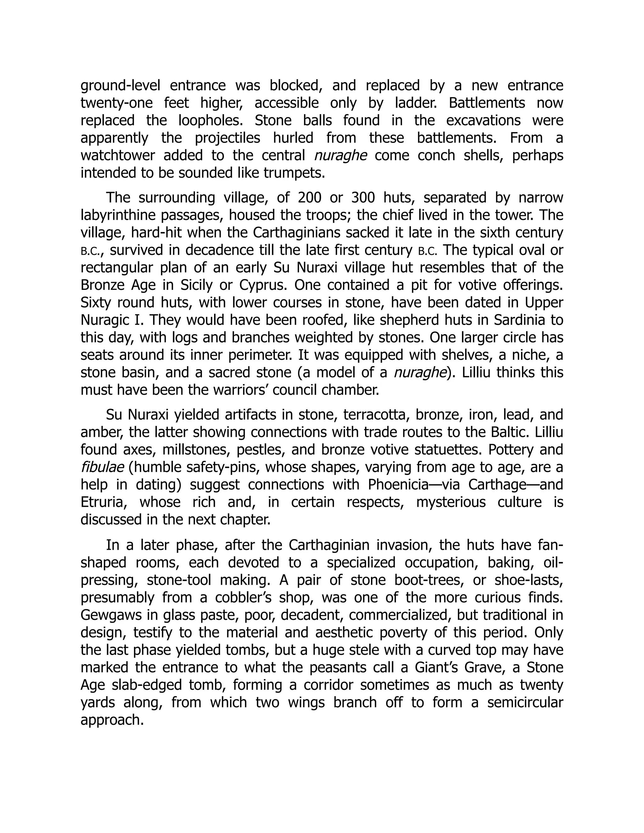 ground-level entrance was blocked, and replaced by a new entrance
twenty-one feet higher, accessible only by ladder. Battlements now
replaced the loopholes. Stone balls found in the excavations were
apparently the projectiles hurled from these battlements. From a
watchtower added to the central nuraghe come conch shells, perhaps
intended to be sounded like trumpets.
The surrounding village, of 200 or 300 huts, separated by narrow
labyrinthine passages, housed the troops; the chief lived in the tower. The
village, hard-hit when the Carthaginians sacked it late in the sixth century
B.C., survived in decadence till the late first century B.C. The typical oval or
rectangular plan of an early Su Nuraxi village hut resembles that of the
Bronze Age in Sicily or Cyprus. One contained a pit for votive offerings.
Sixty round huts, with lower courses in stone, have been dated in Upper
Nuragic I. They would have been roofed, like shepherd huts in Sardinia to
this day, with logs and branches weighted by stones. One larger circle has
seats around its inner perimeter. It was equipped with shelves, a niche, a
stone basin, and a sacred stone (a model of a nuraghe). Lilliu thinks this
must have been the warriors’ council chamber.
Su Nuraxi yielded artifacts in stone, terracotta, bronze, iron, lead, and
amber, the latter showing connections with trade routes to the Baltic. Lilliu
found axes, millstones, pestles, and bronze votive statuettes. Pottery and
fibulae (humble safety-pins, whose shapes, varying from age to age, are a
help in dating) suggest connections with Phoenicia—via Carthage—and
Etruria, whose rich and, in certain respects, mysterious culture is
discussed in the next chapter.
In a later phase, after the Carthaginian invasion, the huts have fan-
shaped rooms, each devoted to a specialized occupation, baking, oil-
pressing, stone-tool making. A pair of stone boot-trees, or shoe-lasts,
presumably from a cobbler’s shop, was one of the more curious finds.
Gewgaws in glass paste, poor, decadent, commercialized, but traditional in
design, testify to the material and aesthetic poverty of this period. Only
the last phase yielded tombs, but a huge stele with a curved top may have
marked the entrance to what the peasants call a Giant’s Grave, a Stone
Age slab-edged tomb, forming a corridor sometimes as much as twenty
yards along, from which two wings branch off to form a semicircular
approach.
 