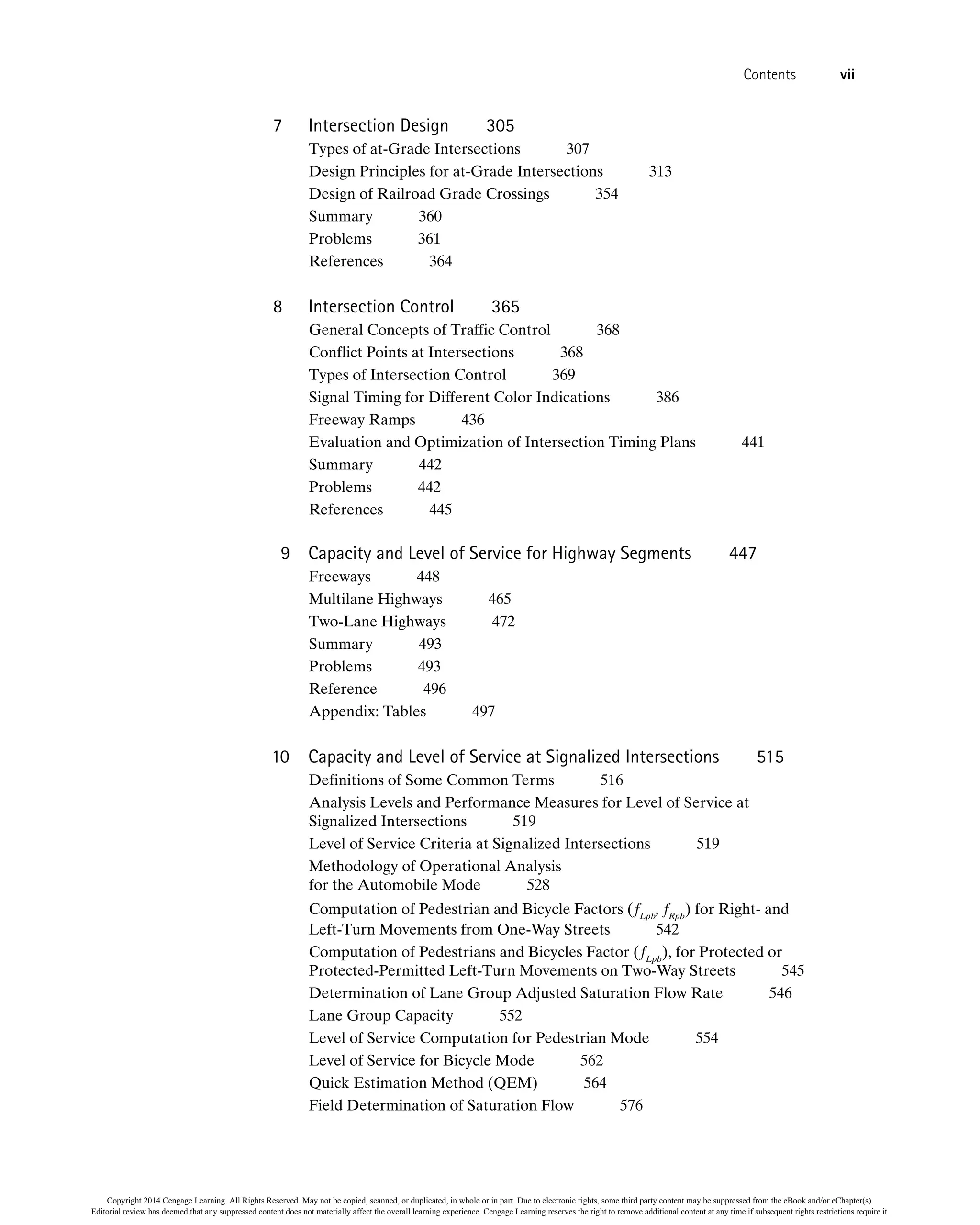 7 Intersection Design 305
Types of at-Grade Intersections 307
Design Principles for at-Grade Intersections 313
Design of Railroad Grade Crossings 354
Summary 360
Problems 361
References 364
8 Intersection Control 365
General Concepts of Traffic Control 368
Conflict Points at Intersections 368
Types of Intersection Control 369
Signal Timing for Different Color Indications 386
Freeway Ramps 436
Evaluation and Optimization of Intersection Timing Plans 441
Summary 442
Problems 442
References 445
9 Capacity and Level of Service for Highway Segments 447
Freeways 448
Multilane Highways 465
Two-Lane Highways 472
Summary 493
Problems 493
Reference 496
Appendix: Tables 497
10 Capacity and Level of Service at Signalized Intersections 515
Definitions of Some Common Terms 516
Analysis Levels and Performance Measures for Level of Service at
Signalized Intersections 519
Level of Service Criteria at Signalized Intersections 519
Methodology of Operational Analysis
for the Automobile Mode 528
Computation of Pedestrian and Bicycle Factors (fLpb
, fRpb
) for Right- and
Left-Turn Movements from One-Way Streets 542
Computation of Pedestrians and Bicycles Factor (fLpb
), for Protected or
Protected-Permitted Left-Turn Movements on Two-Way Streets 545
Determination of Lane Group Adjusted Saturation Flow Rate 546
Lane Group Capacity 552
Level of Service Computation for Pedestrian Mode 554
Level of Service for Bicycle Mode 562
Quick Estimation Method (QEM) 564
Field Determination of Saturation Flow 576
Contents vii
Copyright 2014 Cengage Learning. All Rights Reserved. May not be copied, scanned, or duplicated, in whole or in part. Due to electronic rights, some third party content may be suppressed from the eBook and/or eChapter(s).
Editorial review has deemed that any suppressed content does not materially affect the overall learning experience. Cengage Learning reserves the right to remove additional content at any time if subsequent rights restrictions require it.
 